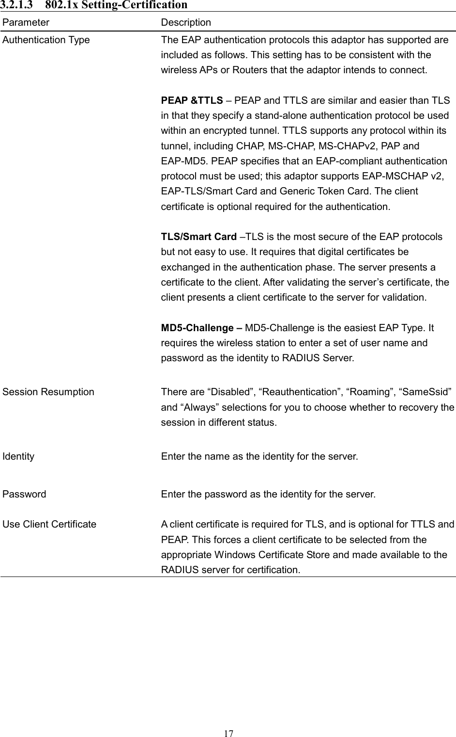  17 3.2.1.3  802.1x Setting-Certification Parameter Description Authentication Type  The EAP authentication protocols this adaptor has supported are included as follows. This setting has to be consistent with the wireless APs or Routers that the adaptor intends to connect.  PEAP &amp;TTLS – PEAP and TTLS are similar and easier than TLS in that they specify a stand-alone authentication protocol be used within an encrypted tunnel. TTLS supports any protocol within its tunnel, including CHAP, MS-CHAP, MS-CHAPv2, PAP and EAP-MD5. PEAP specifies that an EAP-compliant authentication protocol must be used; this adaptor supports EAP-MSCHAP v2, EAP-TLS/Smart Card and Generic Token Card. The client certificate is optional required for the authentication.  TLS/Smart Card –TLS is the most secure of the EAP protocols but not easy to use. It requires that digital certificates be exchanged in the authentication phase. The server presents a certificate to the client. After validating the server’s certificate, the client presents a client certificate to the server for validation.    MD5-Challenge – MD5-Challenge is the easiest EAP Type. It requires the wireless station to enter a set of user name and password as the identity to RADIUS Server.   Session Resumption  There are “Disabled”, “Reauthentication”, “Roaming”, “SameSsid” and “Always” selections for you to choose whether to recovery the session in different status.   Identity  Enter the name as the identity for the server.   Password  Enter the password as the identity for the server. Use Client Certificate A client certificate is required for TLS, and is optional for TTLS and PEAP. This forces a client certificate to be selected from the appropriate Windows Certificate Store and made available to the RADIUS server for certification.          