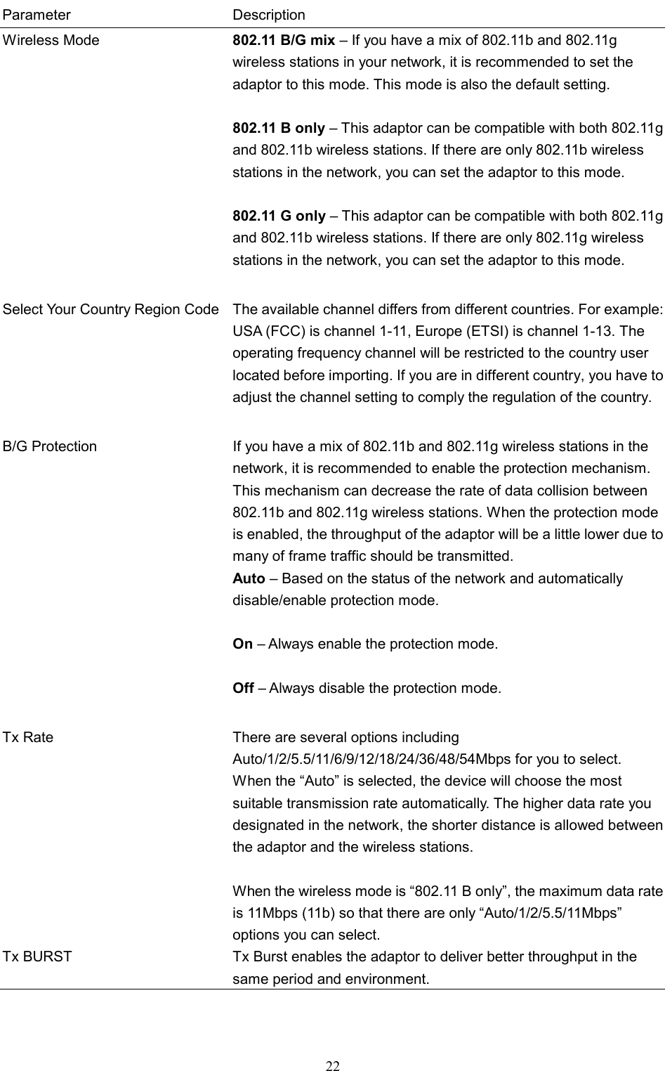  22 Parameter Description Wireless Mode  802.11 B/G mix – If you have a mix of 802.11b and 802.11g wireless stations in your network, it is recommended to set the adaptor to this mode. This mode is also the default setting.  802.11 B only – This adaptor can be compatible with both 802.11g and 802.11b wireless stations. If there are only 802.11b wireless stations in the network, you can set the adaptor to this mode.   802.11 G only – This adaptor can be compatible with both 802.11g and 802.11b wireless stations. If there are only 802.11g wireless stations in the network, you can set the adaptor to this mode.   Select Your Country Region Code  The available channel differs from different countries. For example: USA (FCC) is channel 1-11, Europe (ETSI) is channel 1-13. The operating frequency channel will be restricted to the country user located before importing. If you are in different country, you have to adjust the channel setting to comply the regulation of the country.  B/G Protection  If you have a mix of 802.11b and 802.11g wireless stations in the network, it is recommended to enable the protection mechanism. This mechanism can decrease the rate of data collision between 802.11b and 802.11g wireless stations. When the protection mode is enabled, the throughput of the adaptor will be a little lower due to many of frame traffic should be transmitted. Auto – Based on the status of the network and automatically disable/enable protection mode.  On – Always enable the protection mode.  Off – Always disable the protection mode.   Tx Rate  There are several options including Auto/1/2/5.5/11/6/9/12/18/24/36/48/54Mbps for you to select. When the “Auto” is selected, the device will choose the most suitable transmission rate automatically. The higher data rate you designated in the network, the shorter distance is allowed between the adaptor and the wireless stations.  When the wireless mode is “802.11 B only”, the maximum data rate is 11Mbps (11b) so that there are only “Auto/1/2/5.5/11Mbps” options you can select. Tx BURST  Tx Burst enables the adaptor to deliver better throughput in the same period and environment.   