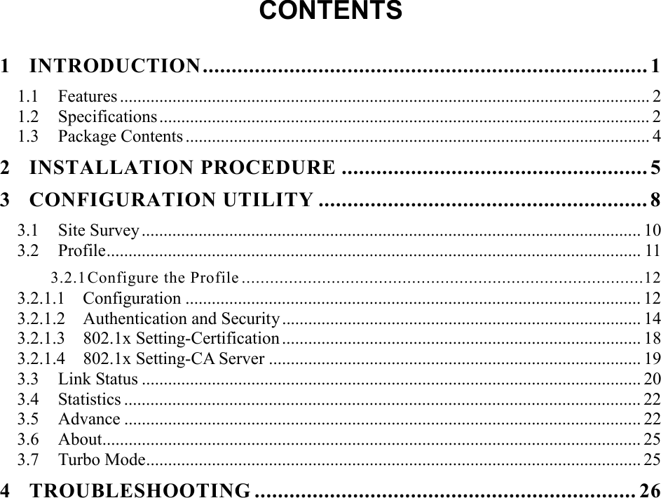  CONTENTS  1 INTRODUCTION............................................................................. 1 1.1 Features ......................................................................................................................... 2 1.2 Specifications................................................................................................................ 2 1.3 Package Contents .......................................................................................................... 4 2 INSTALLATION PROCEDURE ..................................................... 5 3 CONFIGURATION UTILITY ......................................................... 8 3.1 Site Survey .................................................................................................................. 10 3.2 Profile.......................................................................................................................... 11 3.2.1 Configure the Profile .....................................................................................12 3.2.1.1  Configuration ........................................................................................................ 12 3.2.1.2  Authentication and Security.................................................................................. 14 3.2.1.3  802.1x Setting-Certification .................................................................................. 18 3.2.1.4  802.1x Setting-CA Server ..................................................................................... 19 3.3 Link Status .................................................................................................................. 20 3.4 Statistics ...................................................................................................................... 22 3.5 Advance ...................................................................................................................... 22 3.6 About........................................................................................................................... 25 3.7 Turbo Mode................................................................................................................. 25 4 TROUBLESHOOTING .................................................................. 26 