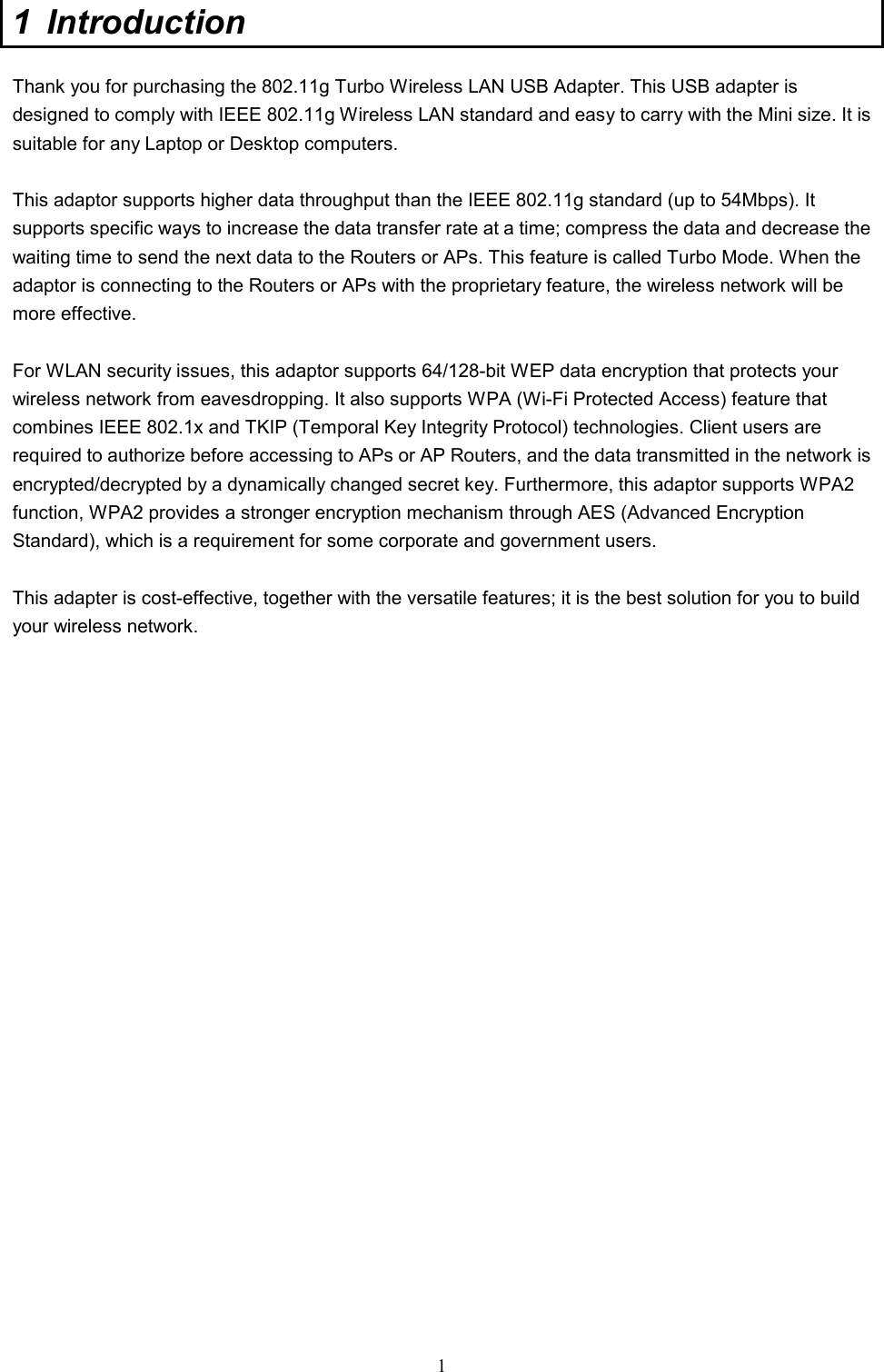  1 1 Introduction  Thank you for purchasing the 802.11g Turbo Wireless LAN USB Adapter. This USB adapter is designed to comply with IEEE 802.11g Wireless LAN standard and easy to carry with the Mini size. It is suitable for any Laptop or Desktop computers.    This adaptor supports higher data throughput than the IEEE 802.11g standard (up to 54Mbps). It supports specific ways to increase the data transfer rate at a time; compress the data and decrease the waiting time to send the next data to the Routers or APs. This feature is called Turbo Mode. When the adaptor is connecting to the Routers or APs with the proprietary feature, the wireless network will be more effective.  For WLAN security issues, this adaptor supports 64/128-bit WEP data encryption that protects your wireless network from eavesdropping. It also supports WPA (Wi-Fi Protected Access) feature that combines IEEE 802.1x and TKIP (Temporal Key Integrity Protocol) technologies. Client users are required to authorize before accessing to APs or AP Routers, and the data transmitted in the network is encrypted/decrypted by a dynamically changed secret key. Furthermore, this adaptor supports WPA2 function, WPA2 provides a stronger encryption mechanism through AES (Advanced Encryption Standard), which is a requirement for some corporate and government users.  This adapter is cost-effective, together with the versatile features; it is the best solution for you to build your wireless network.  