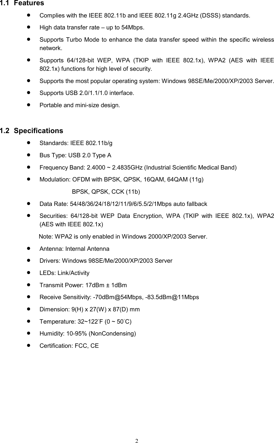  2 1.1 Features •  Complies with the IEEE 802.11b and IEEE 802.11g 2.4GHz (DSSS) standards. •  High data transfer rate – up to 54Mbps. •  Supports Turbo Mode to enhance the data transfer speed within the specific wireless network. •  Supports 64/128-bit WEP, WPA (TKIP with IEEE 802.1x), WPA2 (AES with IEEE 802.1x) functions for high level of security. •  Supports the most popular operating system: Windows 98SE/Me/2000/XP/2003 Server. •  Supports USB 2.0/1.1/1.0 interface. •  Portable and mini-size design.   1.2 Specifications •  Standards: IEEE 802.11b/g •  Bus Type: USB 2.0 Type A •  Frequency Band: 2.4000 ~ 2.4835GHz (Industrial Scientific Medical Band)   •  Modulation: OFDM with BPSK, QPSK, 16QAM, 64QAM (11g)   BPSK, QPSK, CCK (11b) •  Data Rate: 54/48/36/24/18/12/11/9/6/5.5/2/1Mbps auto fallback •  Securities: 64/128-bit WEP Data Encryption, WPA (TKIP with IEEE 802.1x), WPA2 (AES with IEEE 802.1x)     Note: WPA2 is only enabled in Windows 2000/XP/2003 Server. •  Antenna: Internal Antenna •  Drivers: Windows 98SE/Me/2000/XP/2003 Server •  LEDs: Link/Activity •  Transmit Power: 17dBm ± 1dBm •  Receive Sensitivity: -70dBm@54Mbps, -83.5dBm@11Mbps •  Dimension: 9(H) x 27(W) x 87(D) mm •  Temperature: 32~122°F (0 ~ 50°C)  •  Humidity: 10-95% (NonCondensing) •  Certification: FCC, CE    