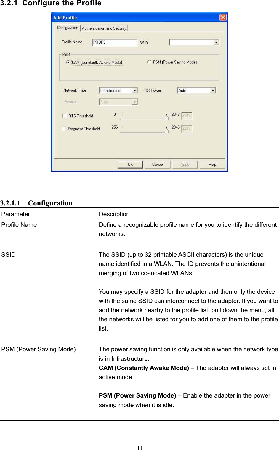 113.2.1 Configure the Profile 3.2.1.1  Configuration Parameter Description Profile Name  Define a recognizable profile name for you to identify the different networks. SSID  The SSID (up to 32 printable ASCII characters) is the unique name identified in a WLAN. The ID prevents the unintentional merging of two co-located WLANs.   You may specify a SSID for the adapter and then only the device with the same SSID can interconnect to the adapter. If you want to add the network nearby to the profile list, pull down the menu, all the networks will be listed for you to add one of them to the profile list.PSM (Power Saving Mode)  The power saving function is only available when the network type is in Infrastructure. CAM (Constantly Awake Mode) – The adapter will always set in active mode. PSM (Power Saving Mode) – Enable the adapter in the power saving mode when it is idle. 