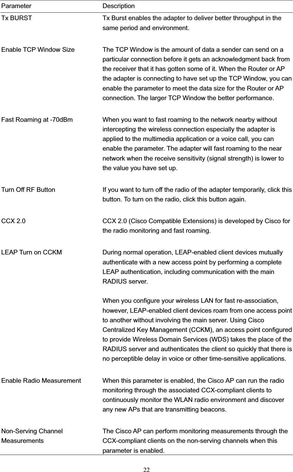 22Parameter Description Tx BURST  Tx Burst enables the adapter to deliver better throughput in the same period and environment. Enable TCP Window Size  The TCP Window is the amount of data a sender can send on a particular connection before it gets an acknowledgment back from the receiver that it has gotten some of it. When the Router or AP the adapter is connecting to have set up the TCP Window, you can enable the parameter to meet the data size for the Router or AP connection. The larger TCP Window the better performance. Fast Roaming at -70dBm  When you want to fast roaming to the network nearby without intercepting the wireless connection especially the adapter is applied to the multimedia application or a voice call, you can enable the parameter. The adapter will fast roaming to the near network when the receive sensitivity (signal strength) is lower to the value you have set up. Turn Off RF Button  If you want to turn off the radio of the adapter temporarily, click this button. To turn on the radio, click this button again. CCX 2.0  CCX 2.0 (Cisco Compatible Extensions) is developed by Cisco for the radio monitoring and fast roaming.       LEAP Turn on CCKM  During normal operation, LEAP-enabled client devices mutually authenticate with a new access point by performing a complete LEAP authentication, including communication with the main RADIUS server. When you configure your wireless LAN for fast re-association, however, LEAP-enabled client devices roam from one access point to another without involving the main server. Using Cisco Centralized Key Management (CCKM), an access point configured to provide Wireless Domain Services (WDS) takes the place of the RADIUS server and authenticates the client so quickly that there is no perceptible delay in voice or other time-sensitive applications. Enable Radio Measurement  When this parameter is enabled, the Cisco AP can run the radio monitoring through the associated CCX-compliant clients to continuously monitor the WLAN radio environment and discover any new APs that are transmitting beacons. Non-Serving Channel Measurements The Cisco AP can perform monitoring measurements through the CCX-compliant clients on the non-serving channels when this parameter is enabled. 