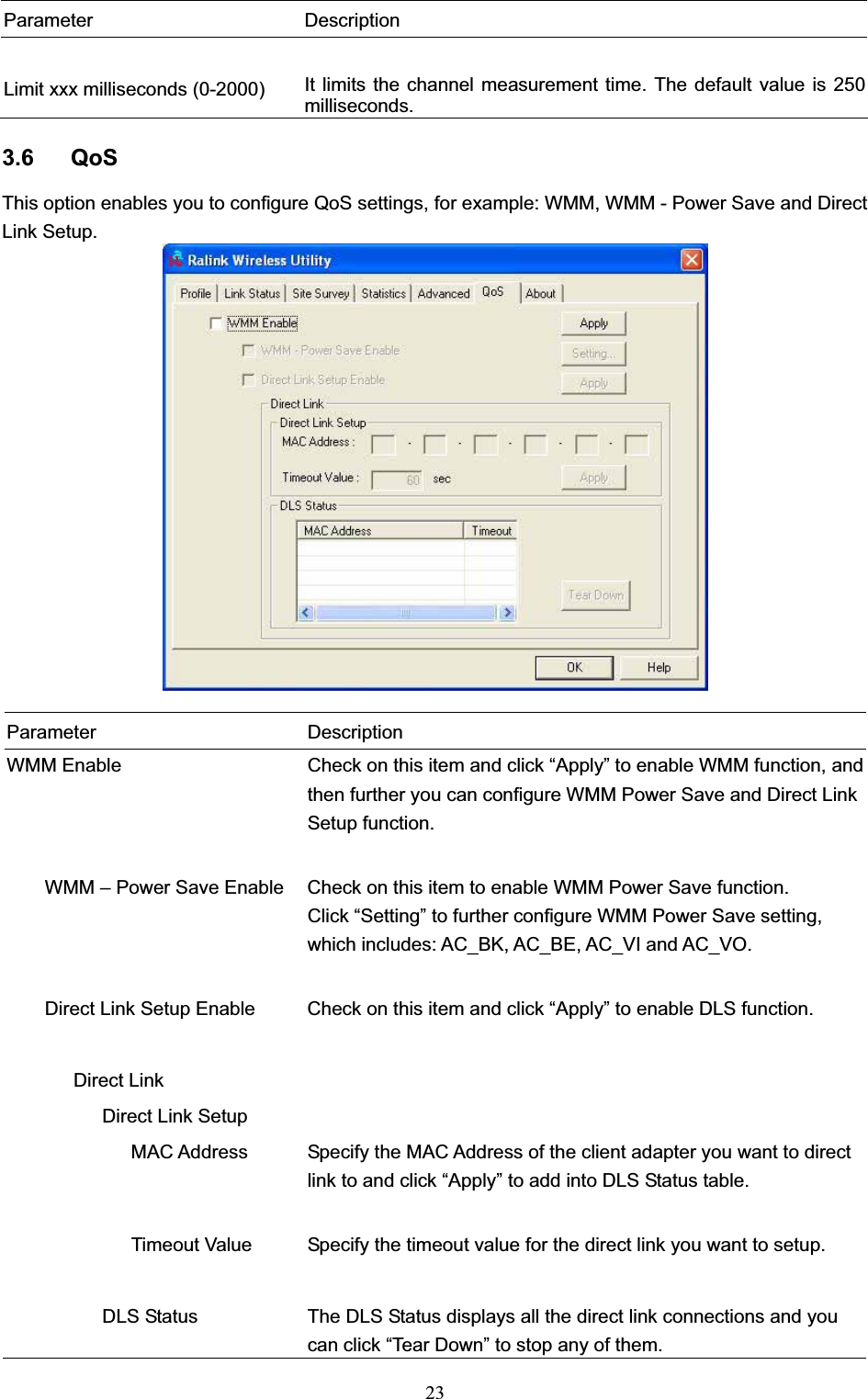 23Parameter Description Limit xxx milliseconds (0-2000)  It limits the channel measurement time. The default value is 250 milliseconds. 3.6 QoS This option enables you to configure QoS settings, for example: WMM, WMM - Power Save and Direct Link Setup. Parameter Description WMM Enable  Check on this item and click “Apply” to enable WMM function, and then further you can configure WMM Power Save and Direct Link Setup function.         WMM – Power Save Enable  Check on this item to enable WMM Power Save function. Click “Setting” to further configure WMM Power Save setting, which includes: AC_BK, AC_BE, AC_VI and AC_VO.         Direct Link Setup Enable  Check on this item and click “Apply” to enable DLS function.        Direct Link             Direct Link Setup                MAC Address  Specify the MAC Address of the client adapter you want to direct link to and click “Apply” to add into DLS Status table.                           Timeout Value  Specify the timeout value for the direct link you want to setup.                    DLS Status  The DLS Status displays all the direct link connections and you can click “Tear Down” to stop any of them. 