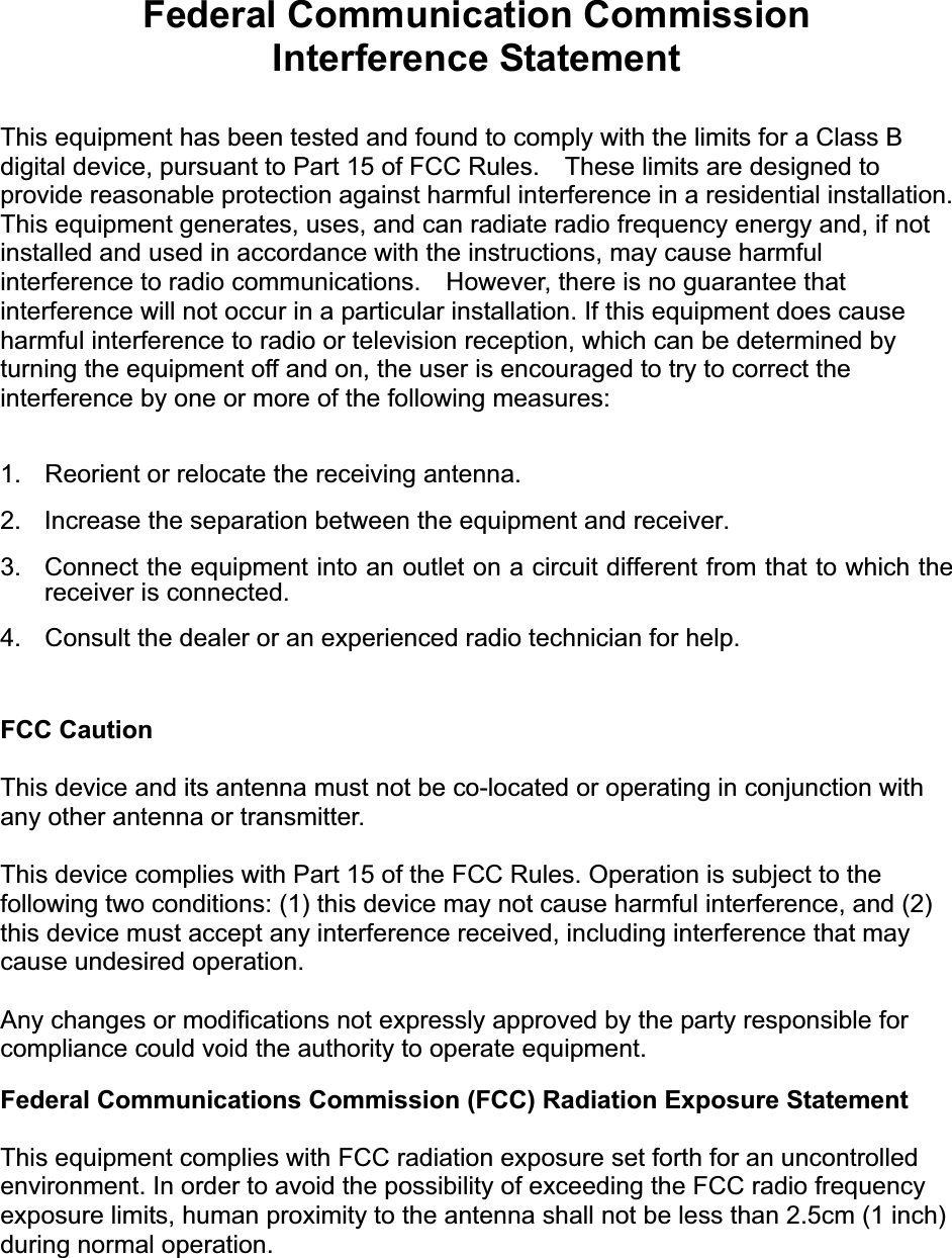 Federal Communication Commission Interference Statement This equipment has been tested and found to comply with the limits for a Class B digital device, pursuant to Part 15 of FCC Rules.    These limits are designed to provide reasonable protection against harmful interference in a residential installation. This equipment generates, uses, and can radiate radio frequency energy and, if not installed and used in accordance with the instructions, may cause harmful interference to radio communications.    However, there is no guarantee that interference will not occur in a particular installation. If this equipment does cause harmful interference to radio or television reception, which can be determined by turning the equipment off and on, the user is encouraged to try to correct the interference by one or more of the following measures:     1.  Reorient or relocate the receiving antenna. 2.  Increase the separation between the equipment and receiver. 3.  Connect the equipment into an outlet on a circuit different from that to which the receiver is connected. 4.  Consult the dealer or an experienced radio technician for help. FCC CautionThis device and its antenna must not be co-located or operating in conjunction with any other antenna or transmitter. This device complies with Part 15 of the FCC Rules. Operation is subject to the following two conditions: (1) this device may not cause harmful interference, and (2) this device must accept any interference received, including interference that may cause undesired operation. Any changes or modifications not expressly approved by the party responsible for compliance could void the authority to operate equipment. Federal Communications Commission (FCC) Radiation Exposure Statement This equipment complies with FCC radiation exposure set forth for an uncontrolled environment. In order to avoid the possibility of exceeding the FCC radio frequency exposure limits, human proximity to the antenna shall not be less than 2.5cm (1 inch) during normal operation.