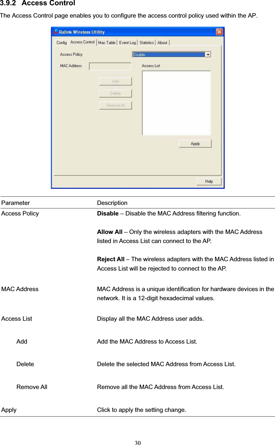 303.9.2 Access Control The Access Control page enables you to configure the access control policy used within the AP. Parameter Description Access Policy  Disable – Disable the MAC Address filtering function. Allow All – Only the wireless adapters with the MAC Address listed in Access List can connect to the AP. Reject All – The wireless adapters with the MAC Address listed in Access List will be rejected to connect to the AP. MAC Address  MAC Address is a unique identification for hardware devices in the network. It is a 12-digit hexadecimal values. Access List  Display all the MAC Address user adds.      Add  Add the MAC Address to Access List.      Delete  Delete the selected MAC Address from Access List.           Remove All  Remove all the MAC Address from Access List. Apply  Click to apply the setting change.