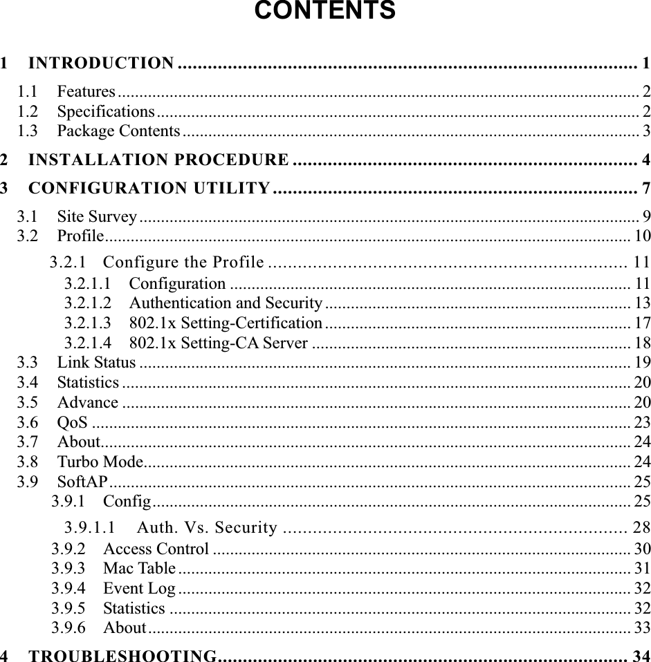 CONTENTS1 INTRODUCTION ............................................................................................ 11.1 Features......................................................................................................................... 2 1.2 Specifications................................................................................................................ 2 1.3 Package Contents.......................................................................................................... 32 INSTALLATION PROCEDURE ..................................................................... 43 CONFIGURATION UTILITY ......................................................................... 73.1 Site Survey.................................................................................................................... 9 3.2 Profile.......................................................................................................................... 10 3.2.1 Configure the Profile ........................................................................ 11 3.2.1.1  Configuration ............................................................................................. 11 3.2.1.2  Authentication and Security ....................................................................... 13 3.2.1.3  802.1x Setting-Certification ....................................................................... 17 3.2.1.4  802.1x Setting-CA Server .......................................................................... 18 3.3 Link Status .................................................................................................................. 19 3.4 Statistics ...................................................................................................................... 20 3.5 Advance ...................................................................................................................... 20 3.6 QoS ............................................................................................................................. 23 3.7 About........................................................................................................................... 24 3.8 Turbo Mode................................................................................................................. 243.9 SoftAP......................................................................................................................... 25 3.9.1 Config............................................................................................................... 25 3.9.1.1  Auth. Vs. Security ..................................................................... 28 3.9.2 Access Control ................................................................................................. 30 3.9.3 Mac Table ......................................................................................................... 31 3.9.4 Event Log ......................................................................................................... 32 3.9.5 Statistics ........................................................................................................... 32 3.9.6 About................................................................................................................ 33 4 TROUBLESHOOTING.................................................................................. 34