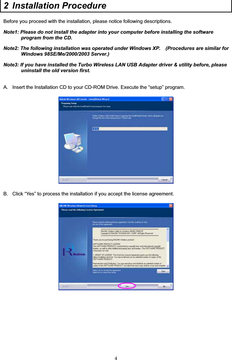 42 Installation Procedure  Before you proceed with the installation, please notice following descriptions.Note1: Please do not install the adapter into your computer before installing the software program from the CD. Note2: The following installation was operated under Windows XP.    (Procedures are similar for Windows 98SE/Me/2000/2003 Server.) Note3: If you have installed the Turbo Wireless LAN USB Adapter driver &amp; utility before, please uninstall the old version first. A.  Insert the Installation CD to your CD-ROM Drive. Execute the “setup” program. B.  Click “Yes” to process the installation if you accept the license agreement. 