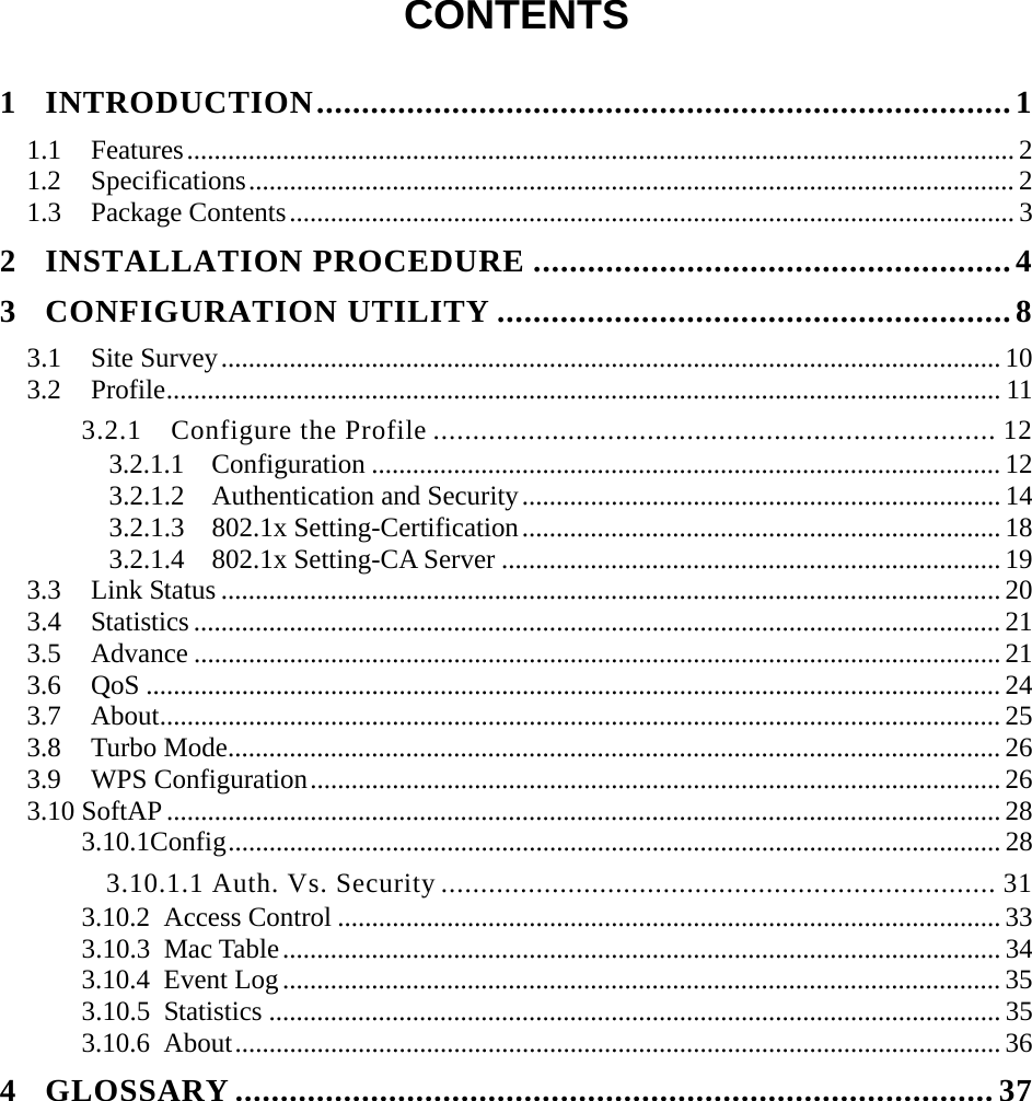  CONTENTS  1 INTRODUCTION.............................................................................1 1.1 Features.........................................................................................................................2 1.2 Specifications................................................................................................................ 2 1.3 Package Contents.......................................................................................................... 3 2 INSTALLATION PROCEDURE .....................................................4 3 CONFIGURATION UTILITY .........................................................8 3.1 Site Survey..................................................................................................................10 3.2 Profile.......................................................................................................................... 11 3.2.1 Configure the Profile ....................................................................... 12 3.2.1.1  Configuration ............................................................................................ 12 3.2.1.2  Authentication and Security...................................................................... 14 3.2.1.3  802.1x Setting-Certification...................................................................... 18 3.2.1.4  802.1x Setting-CA Server ......................................................................... 19 3.3 Link Status .................................................................................................................. 20 3.4 Statistics ...................................................................................................................... 21 3.5 Advance ...................................................................................................................... 21 3.6 QoS ............................................................................................................................. 24 3.7 About........................................................................................................................... 25 3.8 Turbo Mode................................................................................................................. 26 3.9 WPS Configuration..................................................................................................... 26 3.10 SoftAP.......................................................................................................................... 28 3.10.1Config.................................................................................................................28 3.10.1.1 Auth. Vs. Security ...................................................................... 31 3.10.2 Access Control .................................................................................................33 3.10.3 Mac Table......................................................................................................... 34 3.10.4 Event Log.........................................................................................................35 3.10.5 Statistics ........................................................................................................... 35 3.10.6 About................................................................................................................ 36 4 GLOSSARY .................................................................................... 37 