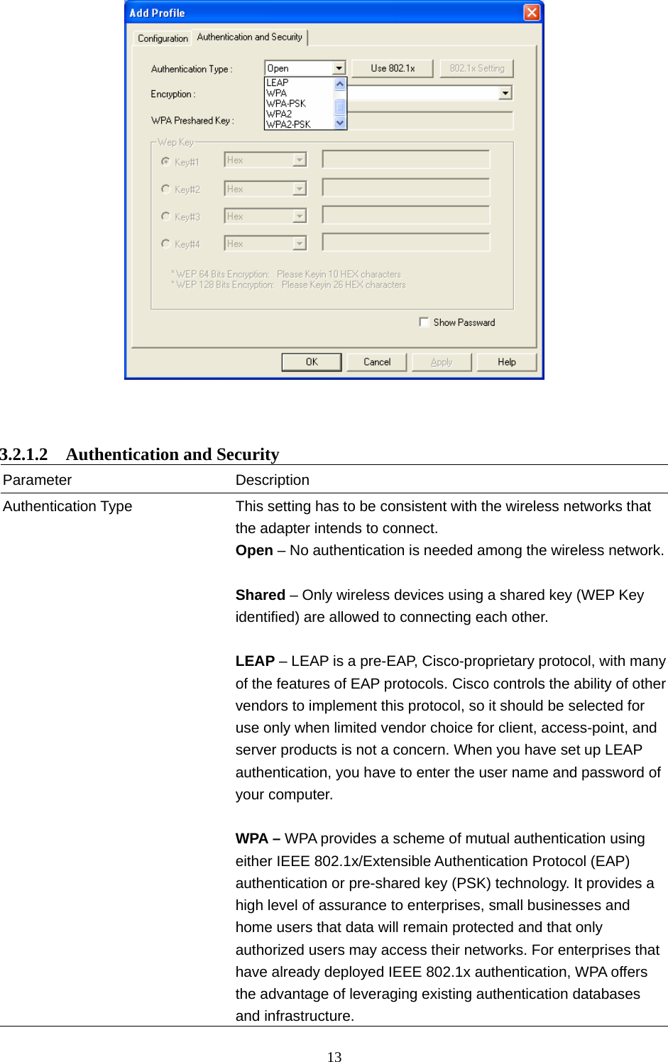  13      3.2.1.2  Authentication and Security Parameter Description Authentication Type  This setting has to be consistent with the wireless networks that the adapter intends to connect. Open – No authentication is needed among the wireless network. Shared – Only wireless devices using a shared key (WEP Key identified) are allowed to connecting each other.    LEAP – LEAP is a pre-EAP, Cisco-proprietary protocol, with many of the features of EAP protocols. Cisco controls the ability of other vendors to implement this protocol, so it should be selected for use only when limited vendor choice for client, access-point, and server products is not a concern. When you have set up LEAP authentication, you have to enter the user name and password of your computer.  WPA – WPA provides a scheme of mutual authentication using either IEEE 802.1x/Extensible Authentication Protocol (EAP) authentication or pre-shared key (PSK) technology. It provides a high level of assurance to enterprises, small businesses and home users that data will remain protected and that only authorized users may access their networks. For enterprises that have already deployed IEEE 802.1x authentication, WPA offers the advantage of leveraging existing authentication databases and infrastructure.   