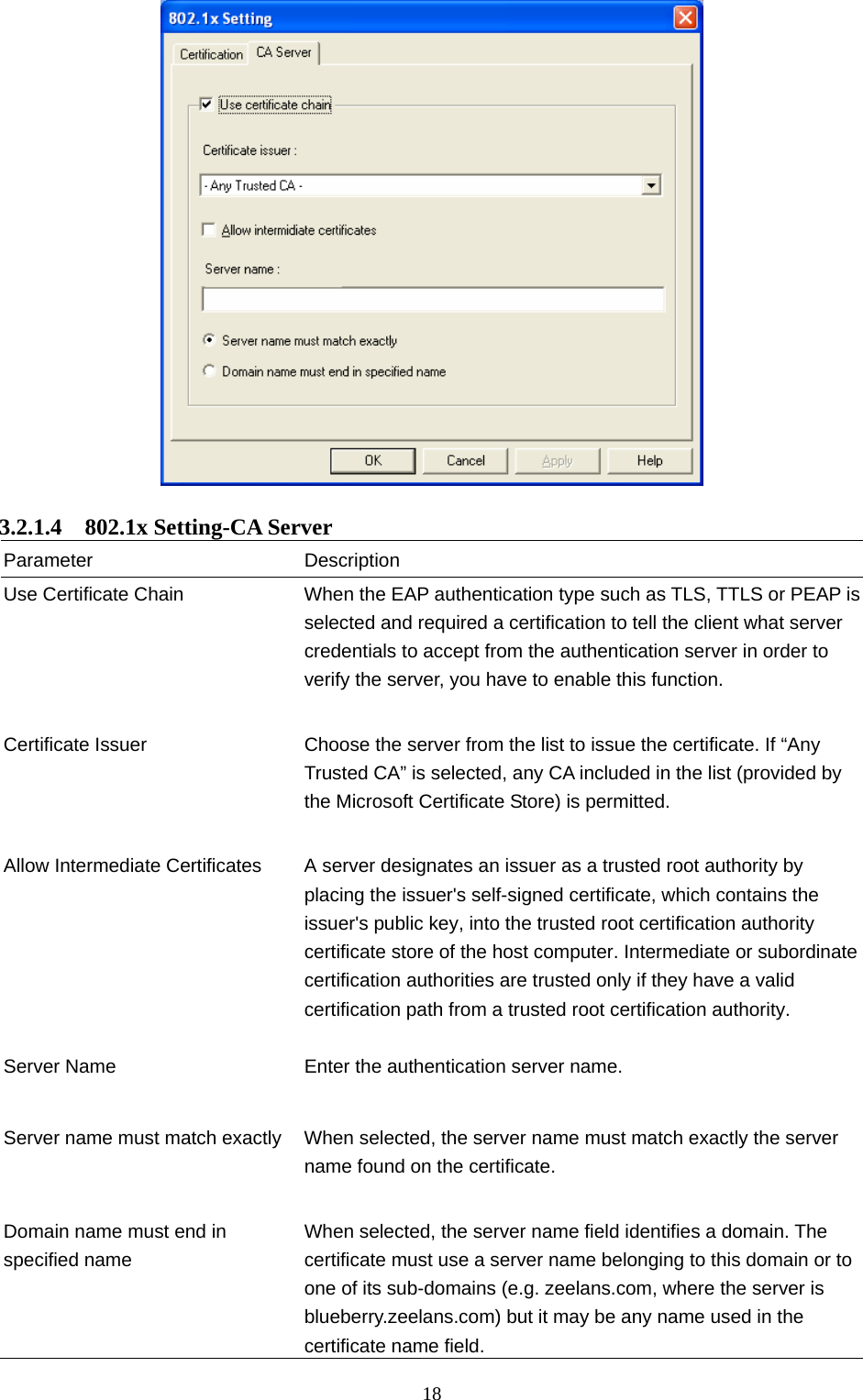  18   3.2.1.4  802.1x Setting-CA Server Parameter Description Use Certificate Chain  When the EAP authentication type such as TLS, TTLS or PEAP is selected and required a certification to tell the client what server credentials to accept from the authentication server in order to verify the server, you have to enable this function.   Certificate Issuer  Choose the server from the list to issue the certificate. If “Any Trusted CA” is selected, any CA included in the list (provided by the Microsoft Certificate Store) is permitted.   Allow Intermediate Certificates  A server designates an issuer as a trusted root authority by placing the issuer&apos;s self-signed certificate, which contains the issuer&apos;s public key, into the trusted root certification authority certificate store of the host computer. Intermediate or subordinate certification authorities are trusted only if they have a valid certification path from a trusted root certification authority.    Server Name  Enter the authentication server name.   Server name must match exactly  When selected, the server name must match exactly the server name found on the certificate.     Domain name must end in specified name When selected, the server name field identifies a domain. The certificate must use a server name belonging to this domain or to one of its sub-domains (e.g. zeelans.com, where the server is blueberry.zeelans.com) but it may be any name used in the certificate name field. 