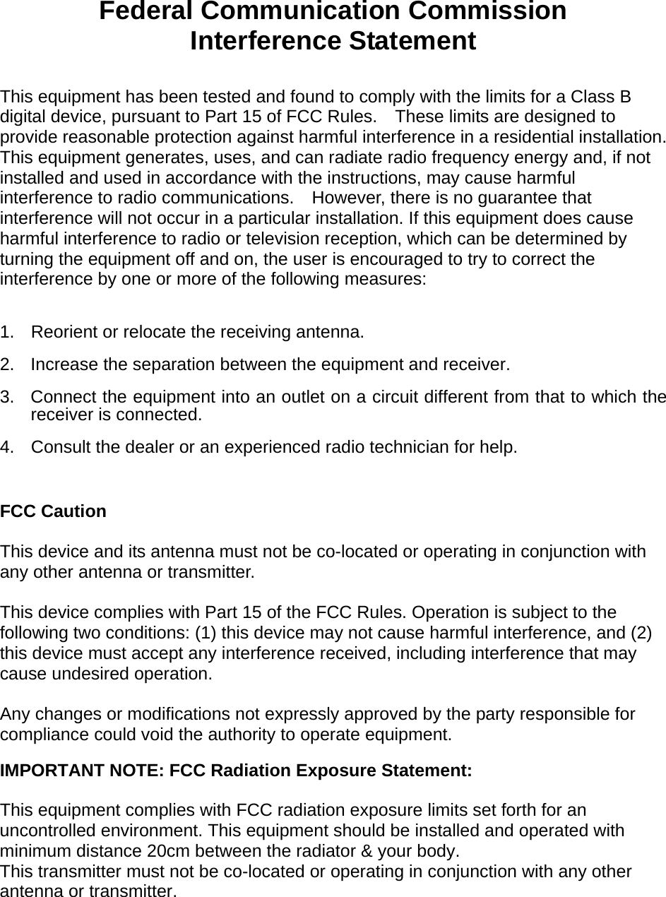  Federal Communication Commission Interference Statement  This equipment has been tested and found to comply with the limits for a Class B digital device, pursuant to Part 15 of FCC Rules.    These limits are designed to provide reasonable protection against harmful interference in a residential installation. This equipment generates, uses, and can radiate radio frequency energy and, if not installed and used in accordance with the instructions, may cause harmful interference to radio communications.    However, there is no guarantee that interference will not occur in a particular installation. If this equipment does cause harmful interference to radio or television reception, which can be determined by turning the equipment off and on, the user is encouraged to try to correct the interference by one or more of the following measures:      1.  Reorient or relocate the receiving antenna. 2.  Increase the separation between the equipment and receiver. 3.  Connect the equipment into an outlet on a circuit different from that to which the receiver is connected. 4.  Consult the dealer or an experienced radio technician for help.  FCC Caution  This device and its antenna must not be co-located or operating in conjunction with any other antenna or transmitter.  This device complies with Part 15 of the FCC Rules. Operation is subject to the following two conditions: (1) this device may not cause harmful interference, and (2) this device must accept any interference received, including interference that may cause undesired operation.   Any changes or modifications not expressly approved by the party responsible for compliance could void the authority to operate equipment. IMPORTANT NOTE: FCC Radiation Exposure Statement:  This equipment complies with FCC radiation exposure limits set forth for an uncontrolled environment. This equipment should be installed and operated with minimum distance 20cm between the radiator &amp; your body. This transmitter must not be co-located or operating in conjunction with any other antenna or transmitter.        