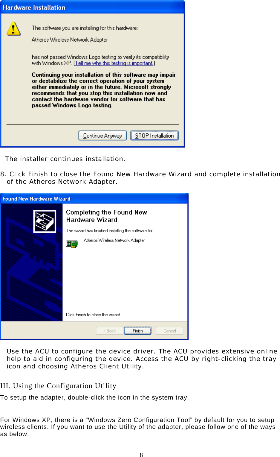  8     The installer continues installation.  8. Click Finish to close the Found New Hardware Wizard and complete installation of the Atheros Network Adapter.     Use the ACU to configure the device driver. The ACU provides extensive online help to aid in configuring the device. Access the ACU by right-clicking the tray icon and choosing Atheros Client Utility.   III. Using the Configuration Utility To setup the adapter, double-click the icon in the system tray.   For Windows XP, there is a “Windows Zero Configuration Tool” by default for you to setup wireless clients. If you want to use the Utility of the adapter, please follow one of the ways as below.  