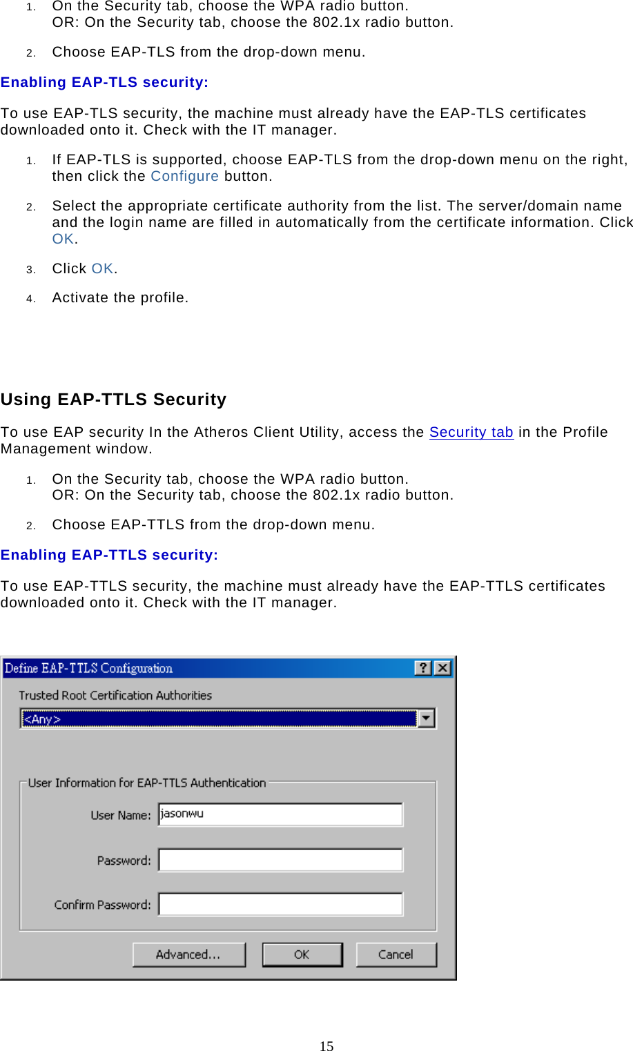  15 1.  On the Security tab, choose the WPA radio button.  OR: On the Security tab, choose the 802.1x radio button.   2.  Choose EAP-TLS from the drop-down menu.  Enabling EAP-TLS security: To use EAP-TLS security, the machine must already have the EAP-TLS certificates downloaded onto it. Check with the IT manager. 1.  If EAP-TLS is supported, choose EAP-TLS from the drop-down menu on the right, then click the Configure button.  2.  Select the appropriate certificate authority from the list. The server/domain name and the login name are filled in automatically from the certificate information. Click OK.  3.  Click OK.  4.  Activate the profile.      Using EAP-TTLS Security To use EAP security In the Atheros Client Utility, access the Security tab in the Profile Management window.  1.  On the Security tab, choose the WPA radio button.  OR: On the Security tab, choose the 802.1x radio button.   2.  Choose EAP-TTLS from the drop-down menu.  Enabling EAP-TTLS security: To use EAP-TTLS security, the machine must already have the EAP-TTLS certificates downloaded onto it. Check with the IT manager.    