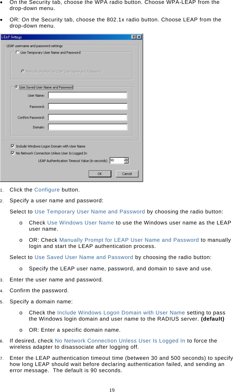  19 •  On the Security tab, choose the WPA radio button. Choose WPA-LEAP from the drop-down menu.   •  OR: On the Security tab, choose the 802.1x radio button. Choose LEAP from the drop-down menu.   1.  Click the Configure button.  2.  Specify a user name and password:  Select to Use Temporary User Name and Password by choosing the radio button:  o  Check Use Windows User Name to use the Windows user name as the LEAP user name.  o  OR: Check Manually Prompt for LEAP User Name and Password to manually login and start the LEAP authentication process.   Select to Use Saved User Name and Password by choosing the radio button:  o  Specify the LEAP user name, password, and domain to save and use.    3.  Enter the user name and password.  4.  Confirm the password.  5.  Specify a domain name:  o  Check the Include Windows Logon Domain with User Name setting to pass the Windows login domain and user name to the RADIUS server. (default)  o  OR: Enter a specific domain name.  6.  If desired, check No Network Connection Unless User Is Logged In to force the wireless adapter to disassociate after logging off.  7.  Enter the LEAP authentication timeout time (between 30 and 500 seconds) to specify how long LEAP should wait before declaring authentication failed, and sending an error message.  The default is 90 seconds.  