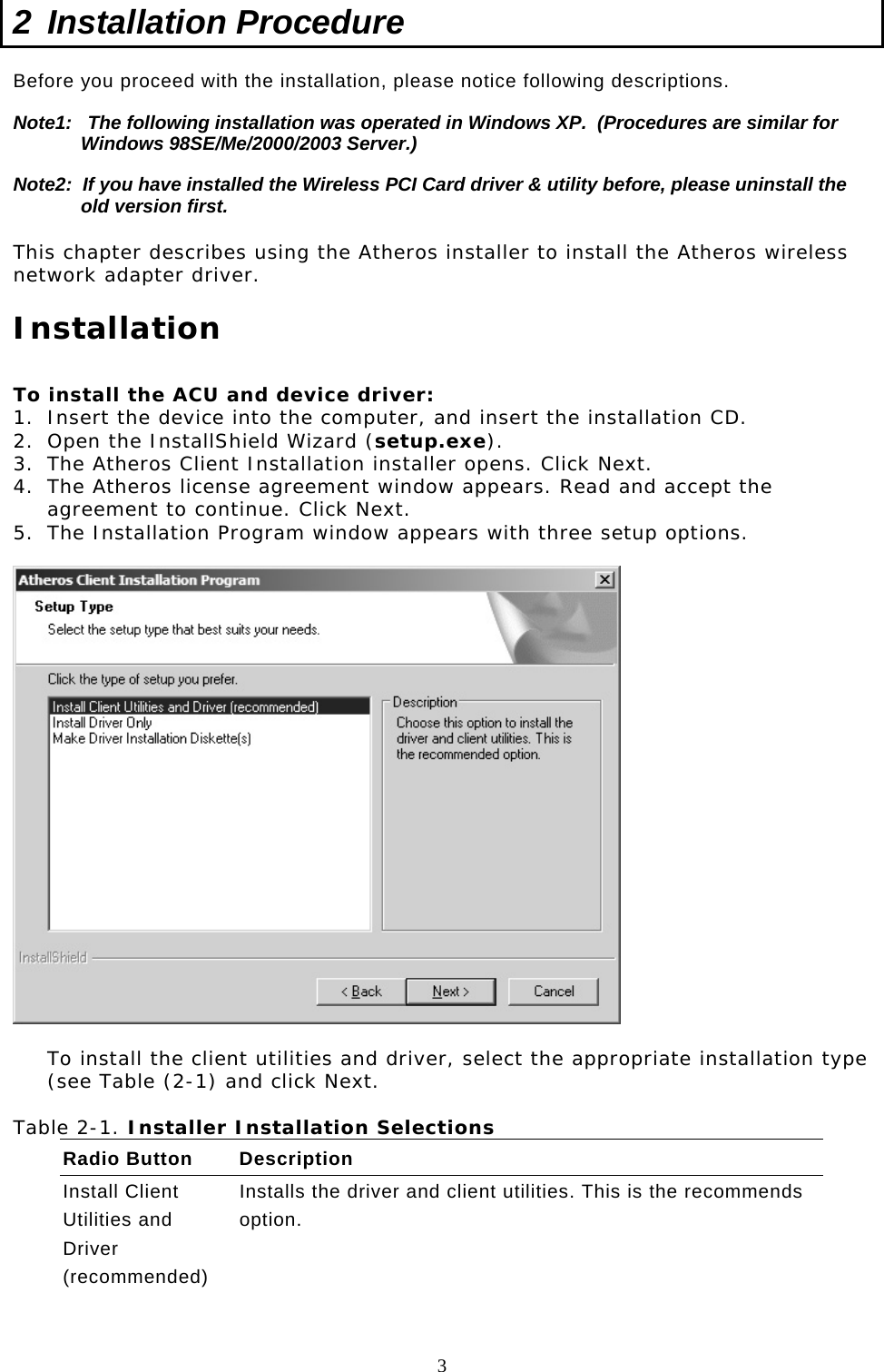  3 2  Installation Procedure  Before you proceed with the installation, please notice following descriptions. Note1:   The following installation was operated in Windows XP.  (Procedures are similar for Windows 98SE/Me/2000/2003 Server.) Note2:  If you have installed the Wireless PCI Card driver &amp; utility before, please uninstall the old version first.  This chapter describes using the Atheros installer to install the Atheros wireless network adapter driver.  Installation  To install the ACU and device driver: 1.  Insert the device into the computer, and insert the installation CD. 2.  Open the InstallShield Wizard (setup.exe). 3.  The Atheros Client Installation installer opens. Click Next. 4.  The Atheros license agreement window appears. Read and accept the agreement to continue. Click Next. 5.  The Installation Program window appears with three setup options.    To install the client utilities and driver, select the appropriate installation type (see Table (2-1) and click Next.  Table 2-1. Installer Installation Selections Radio Button  Description Install Client Utilities and Driver (recommended) Installs the driver and client utilities. This is the recommends option.    