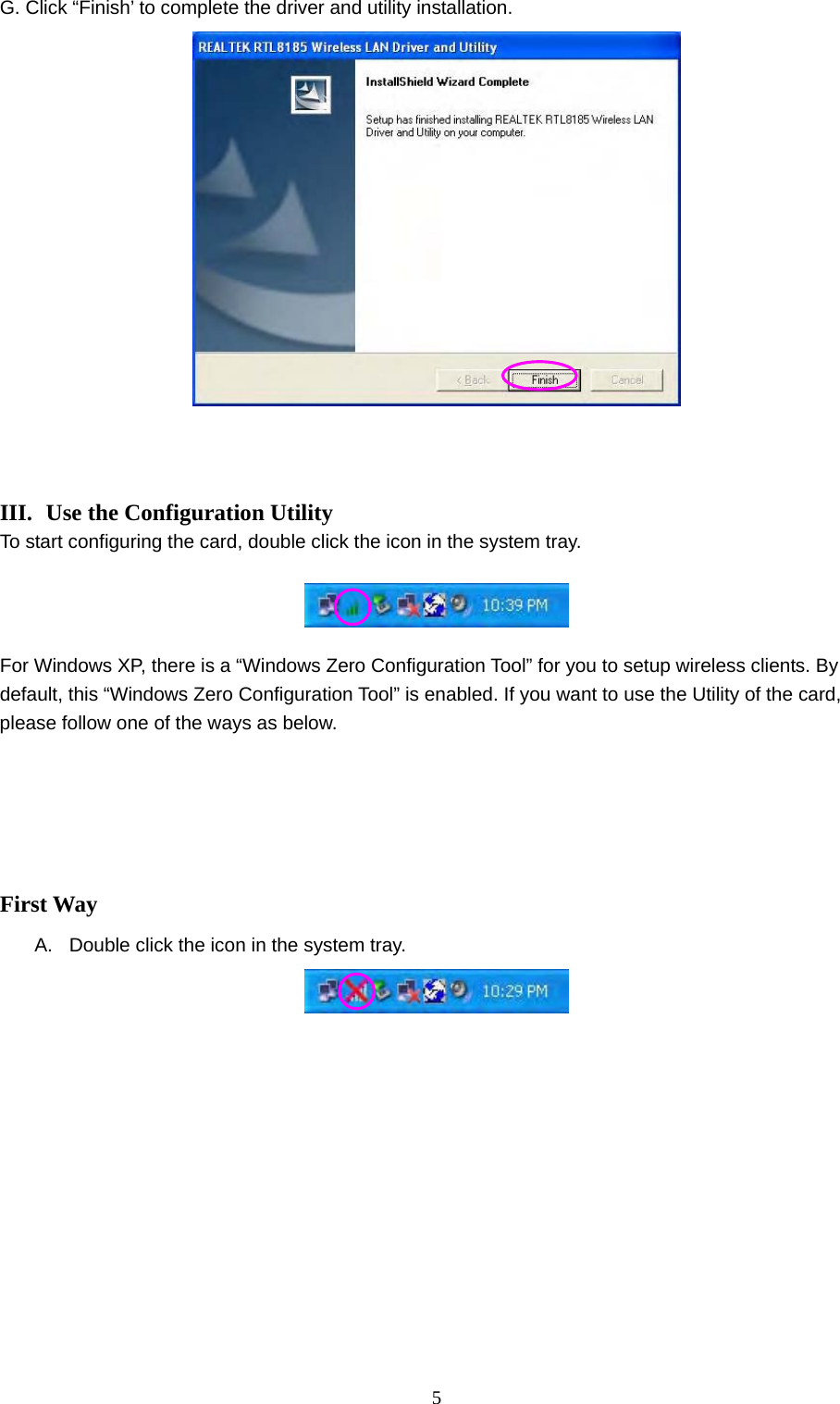  5 G. Click “Finish’ to complete the driver and utility installation.      III.  Use the Configuration Utility To start configuring the card, double click the icon in the system tray.      For Windows XP, there is a “Windows Zero Configuration Tool” for you to setup wireless clients. By default, this “Windows Zero Configuration Tool” is enabled. If you want to use the Utility of the card, please follow one of the ways as below.        First Way A.  Double click the icon in the system tray.            