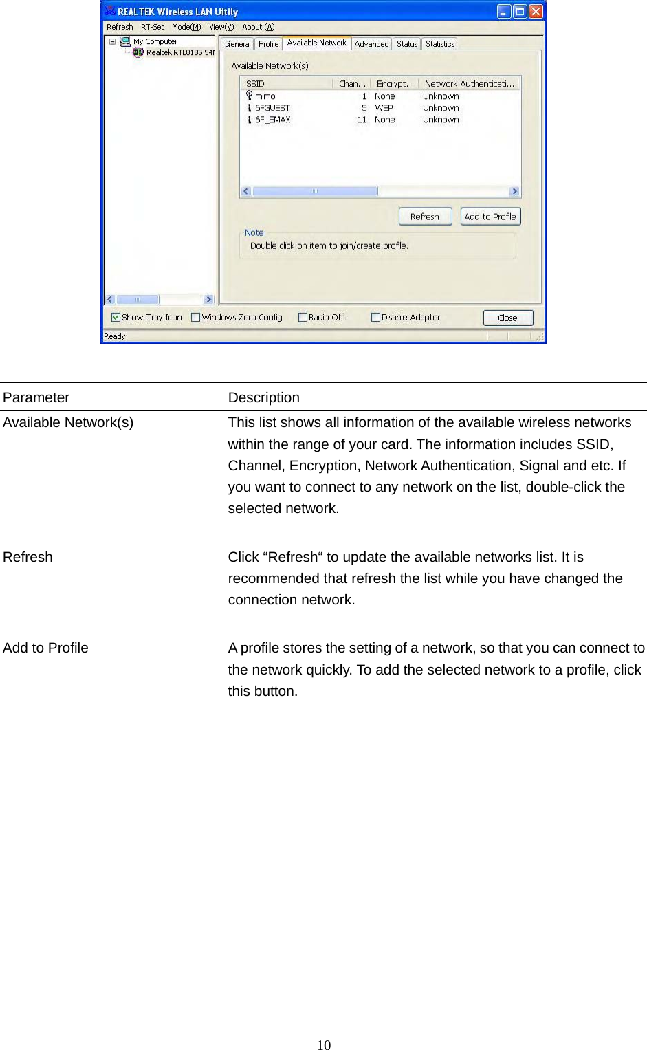  10    Parameter Description Available Network(s)  This list shows all information of the available wireless networks within the range of your card. The information includes SSID, Channel, Encryption, Network Authentication, Signal and etc. If you want to connect to any network on the list, double-click the selected network.   Refresh  Click “Refresh“ to update the available networks list. It is recommended that refresh the list while you have changed the connection network.   Add to Profile A profile stores the setting of a network, so that you can connect to the network quickly. To add the selected network to a profile, click this button.                  