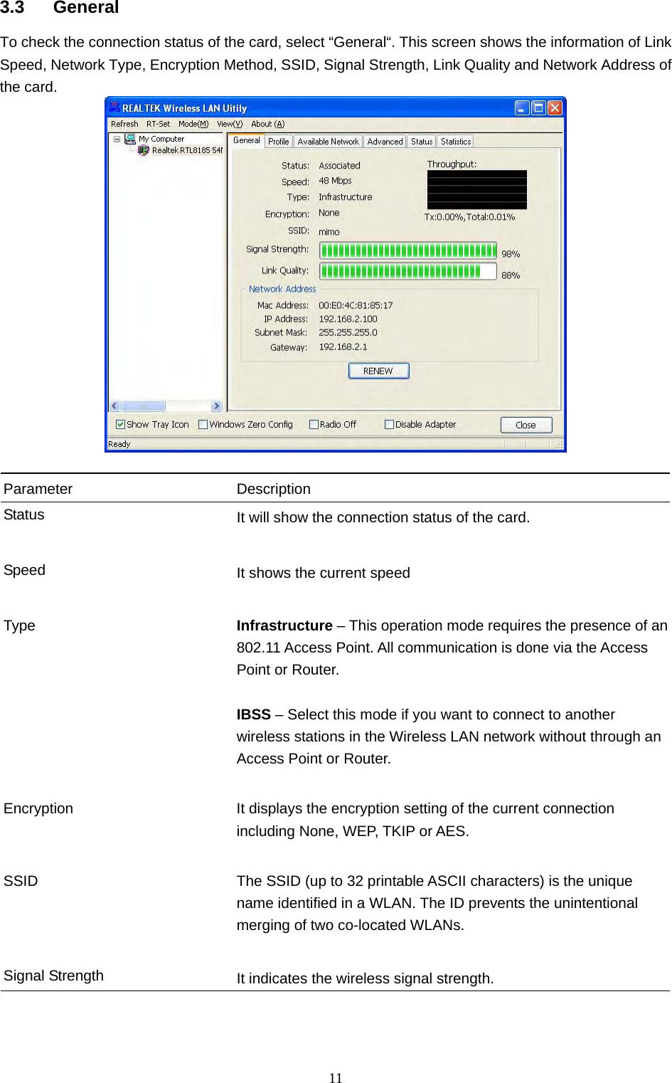  11 3.3 General To check the connection status of the card, select “General“. This screen shows the information of Link Speed, Network Type, Encryption Method, SSID, Signal Strength, Link Quality and Network Address of the card.   Parameter Description Status  It will show the connection status of the card.   Speed  It shows the current speed   Type  Infrastructure – This operation mode requires the presence of an 802.11 Access Point. All communication is done via the Access Point or Router.    IBSS – Select this mode if you want to connect to another wireless stations in the Wireless LAN network without through an Access Point or Router.   Encryption  It displays the encryption setting of the current connection including None, WEP, TKIP or AES.   SSID  The SSID (up to 32 printable ASCII characters) is the unique name identified in a WLAN. The ID prevents the unintentional merging of two co-located WLANs.     Signal Strength  It indicates the wireless signal strength.      