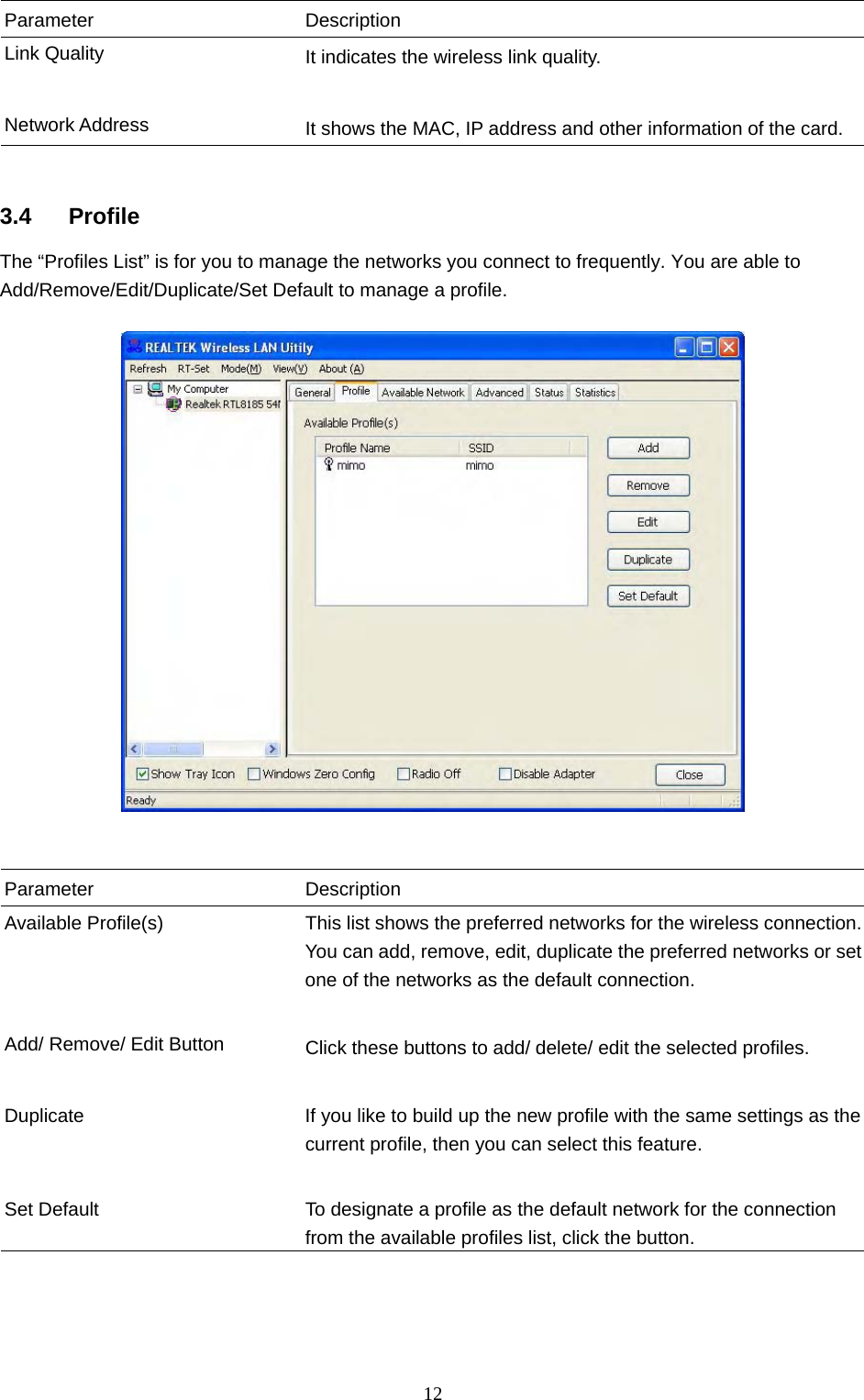  12 Parameter Description Link Quality  It indicates the wireless link quality.     Network Address  It shows the MAC, IP address and other information of the card.   3.4 Profile The “Profiles List” is for you to manage the networks you connect to frequently. You are able to Add/Remove/Edit/Duplicate/Set Default to manage a profile.     Parameter Description Available Profile(s)  This list shows the preferred networks for the wireless connection. You can add, remove, edit, duplicate the preferred networks or set one of the networks as the default connection.   Add/ Remove/ Edit Button  Click these buttons to add/ delete/ edit the selected profiles.   Duplicate  If you like to build up the new profile with the same settings as the current profile, then you can select this feature.     Set Default  To designate a profile as the default network for the connection from the available profiles list, click the button.    