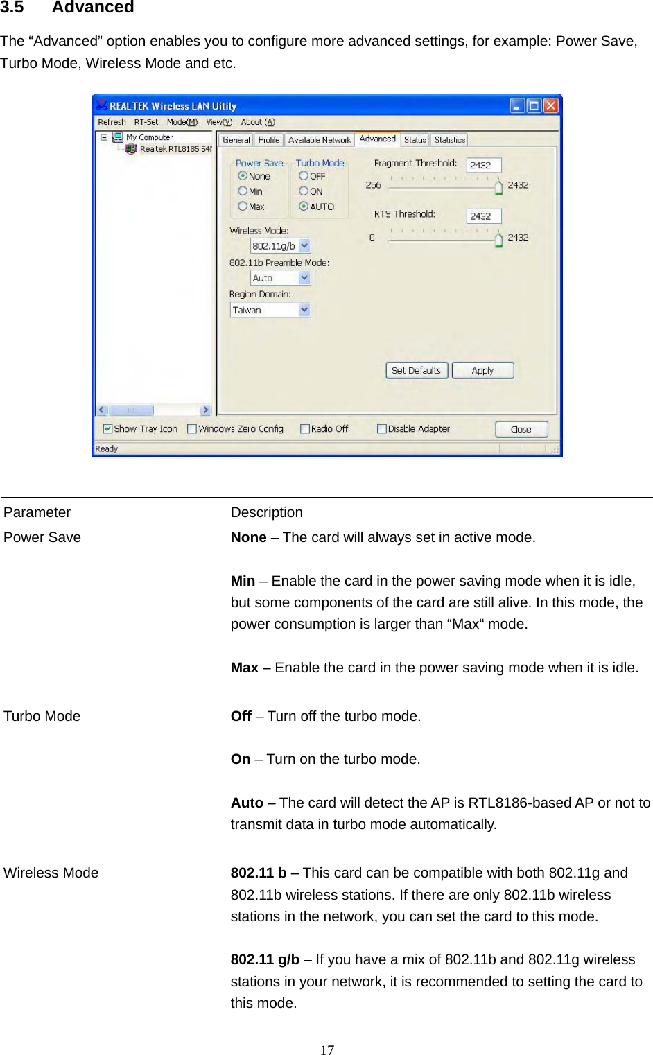  17 3.5 Advanced The “Advanced” option enables you to configure more advanced settings, for example: Power Save, Turbo Mode, Wireless Mode and etc.     Parameter Description Power Save  None – The card will always set in active mode.  Min – Enable the card in the power saving mode when it is idle, but some components of the card are still alive. In this mode, the power consumption is larger than “Max“ mode.  Max – Enable the card in the power saving mode when it is idle.   Turbo Mode  Off – Turn off the turbo mode.  On – Turn on the turbo mode.  Auto – The card will detect the AP is RTL8186-based AP or not to transmit data in turbo mode automatically.   Wireless Mode  802.11 b – This card can be compatible with both 802.11g and 802.11b wireless stations. If there are only 802.11b wireless stations in the network, you can set the card to this mode.  802.11 g/b – If you have a mix of 802.11b and 802.11g wireless stations in your network, it is recommended to setting the card to this mode. 