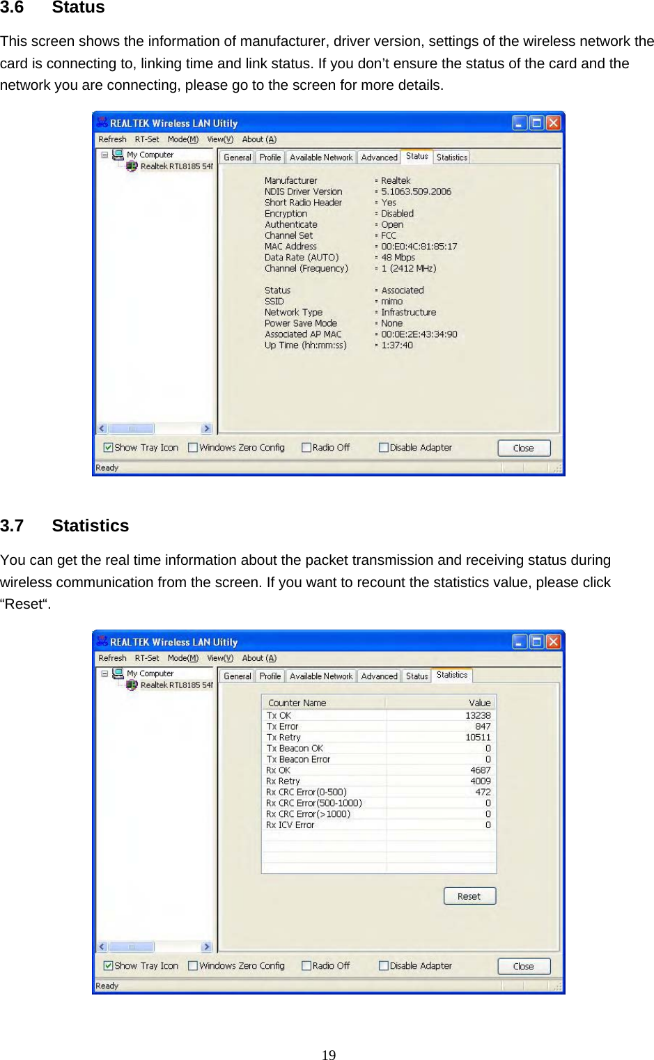  19 3.6 Status This screen shows the information of manufacturer, driver version, settings of the wireless network the card is connecting to, linking time and link status. If you don’t ensure the status of the card and the network you are connecting, please go to the screen for more details.     3.7 Statistics You can get the real time information about the packet transmission and receiving status during wireless communication from the screen. If you want to recount the statistics value, please click “Reset“.    