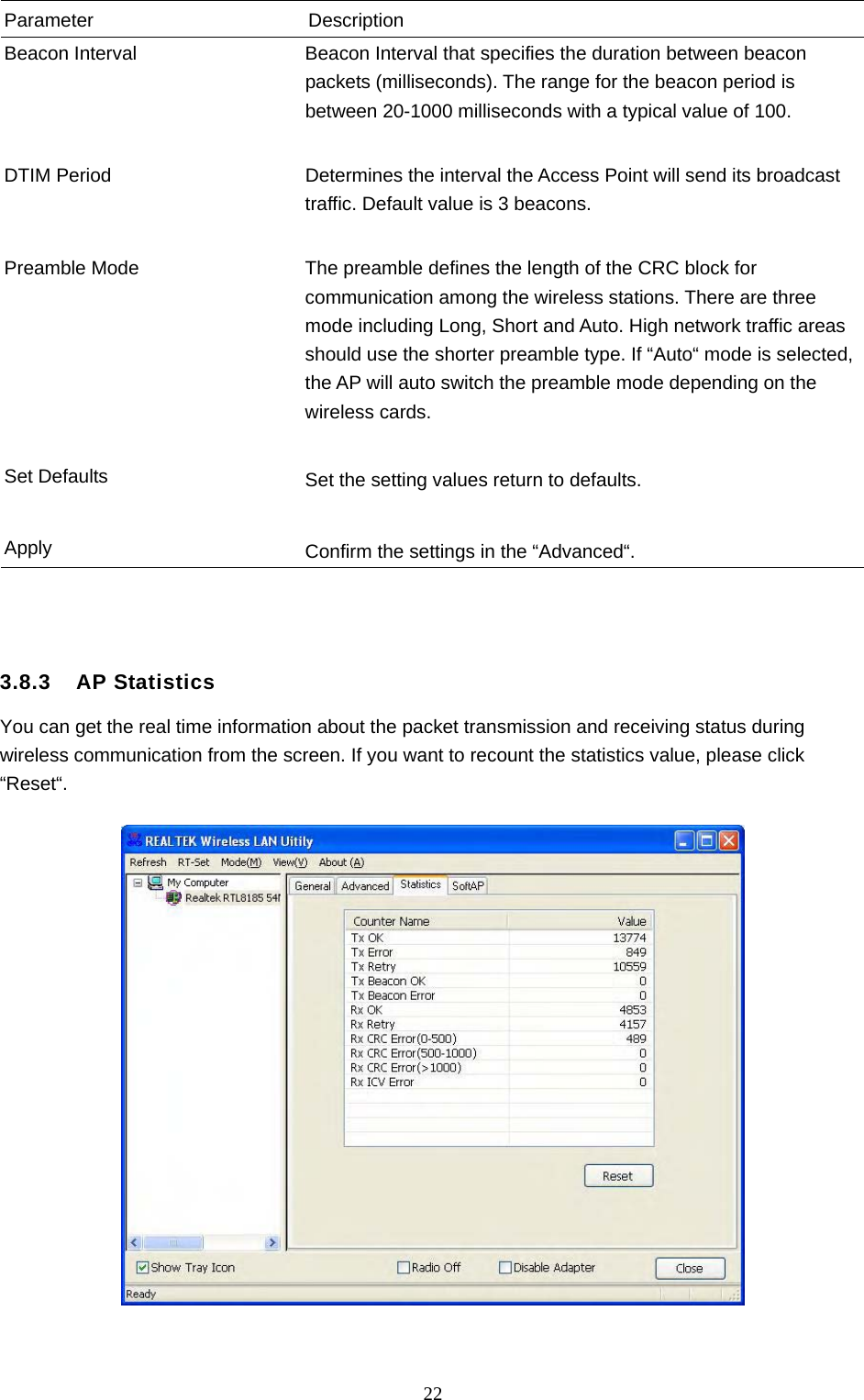  22 Parameter Description Beacon Interval  Beacon Interval that specifies the duration between beacon packets (milliseconds). The range for the beacon period is between 20-1000 milliseconds with a typical value of 100.   DTIM Period  Determines the interval the Access Point will send its broadcast traffic. Default value is 3 beacons.   Preamble Mode  The preamble defines the length of the CRC block for communication among the wireless stations. There are three mode including Long, Short and Auto. High network traffic areas should use the shorter preamble type. If “Auto“ mode is selected, the AP will auto switch the preamble mode depending on the wireless cards.   Set Defaults  Set the setting values return to defaults.   Apply  Confirm the settings in the “Advanced“.    3.8.3  AP Statistics You can get the real time information about the packet transmission and receiving status during wireless communication from the screen. If you want to recount the statistics value, please click “Reset“.     