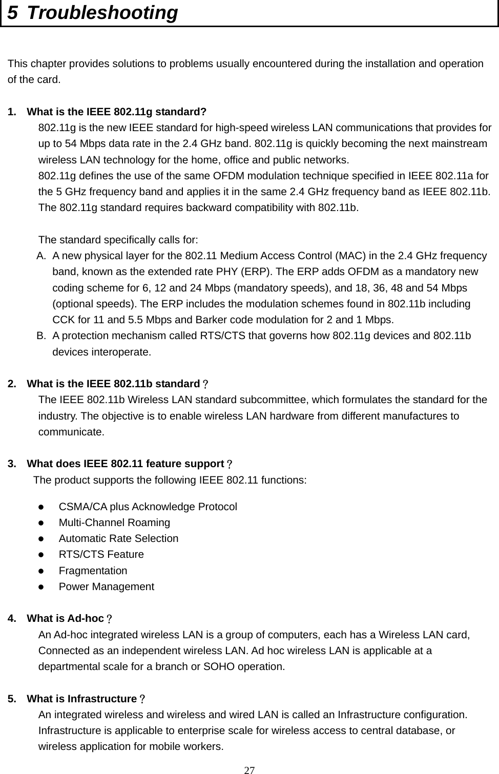  27 5 Troubleshooting  This chapter provides solutions to problems usually encountered during the installation and operation of the card.    1.  What is the IEEE 802.11g standard? 802.11g is the new IEEE standard for high-speed wireless LAN communications that provides for up to 54 Mbps data rate in the 2.4 GHz band. 802.11g is quickly becoming the next mainstream wireless LAN technology for the home, office and public networks.   802.11g defines the use of the same OFDM modulation technique specified in IEEE 802.11a for the 5 GHz frequency band and applies it in the same 2.4 GHz frequency band as IEEE 802.11b. The 802.11g standard requires backward compatibility with 802.11b.  The standard specifically calls for:   A.  A new physical layer for the 802.11 Medium Access Control (MAC) in the 2.4 GHz frequency band, known as the extended rate PHY (ERP). The ERP adds OFDM as a mandatory new coding scheme for 6, 12 and 24 Mbps (mandatory speeds), and 18, 36, 48 and 54 Mbps (optional speeds). The ERP includes the modulation schemes found in 802.11b including CCK for 11 and 5.5 Mbps and Barker code modulation for 2 and 1 Mbps. B.  A protection mechanism called RTS/CTS that governs how 802.11g devices and 802.11b devices interoperate.  2.  What is the IEEE 802.11b standard？ The IEEE 802.11b Wireless LAN standard subcommittee, which formulates the standard for the industry. The objective is to enable wireless LAN hardware from different manufactures to communicate.  3.  What does IEEE 802.11 feature support？ The product supports the following IEEE 802.11 functions:   CSMA/CA plus Acknowledge Protocol   Multi-Channel Roaming   Automatic Rate Selection   RTS/CTS Feature   Fragmentation   Power Management  4. What is Ad-hoc？ An Ad-hoc integrated wireless LAN is a group of computers, each has a Wireless LAN card, Connected as an independent wireless LAN. Ad hoc wireless LAN is applicable at a departmental scale for a branch or SOHO operation.  5.  What is Infrastructure？ An integrated wireless and wireless and wired LAN is called an Infrastructure configuration. Infrastructure is applicable to enterprise scale for wireless access to central database, or wireless application for mobile workers. 