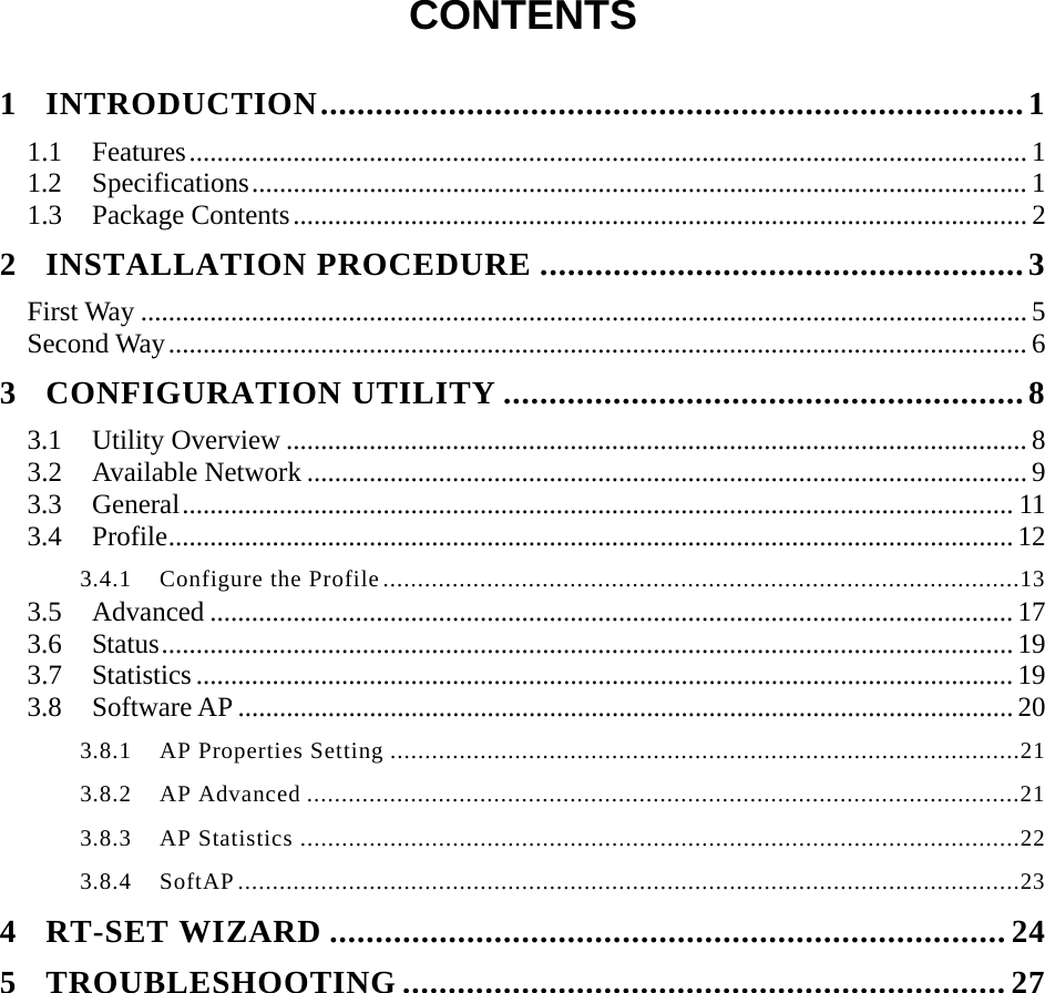  CONTENTS  1 INTRODUCTION.............................................................................1 1.1 Features.........................................................................................................................1 1.2 Specifications................................................................................................................ 1 1.3 Package Contents.......................................................................................................... 2 2 INSTALLATION PROCEDURE .....................................................3 First Way ................................................................................................................................5 Second Way............................................................................................................................ 6 3 CONFIGURATION UTILITY .........................................................8 3.1 Utility Overview ........................................................................................................... 8 3.2 Available Network ........................................................................................................ 9 3.3 General........................................................................................................................ 11 3.4 Profile.......................................................................................................................... 12 3.4.1  Configure the Profile............................................................................................13 3.5 Advanced .................................................................................................................... 17 3.6 Status........................................................................................................................... 19 3.7 Statistics ...................................................................................................................... 19 3.8 Software AP ................................................................................................................ 20 3.8.1  AP Properties Setting ...........................................................................................21 3.8.2  AP Advanced .......................................................................................................21 3.8.3  AP Statistics ........................................................................................................22 3.8.4  SoftAP.................................................................................................................23 4 RT-SET WIZARD ..........................................................................24 5 TROUBLESHOOTING ..................................................................27 