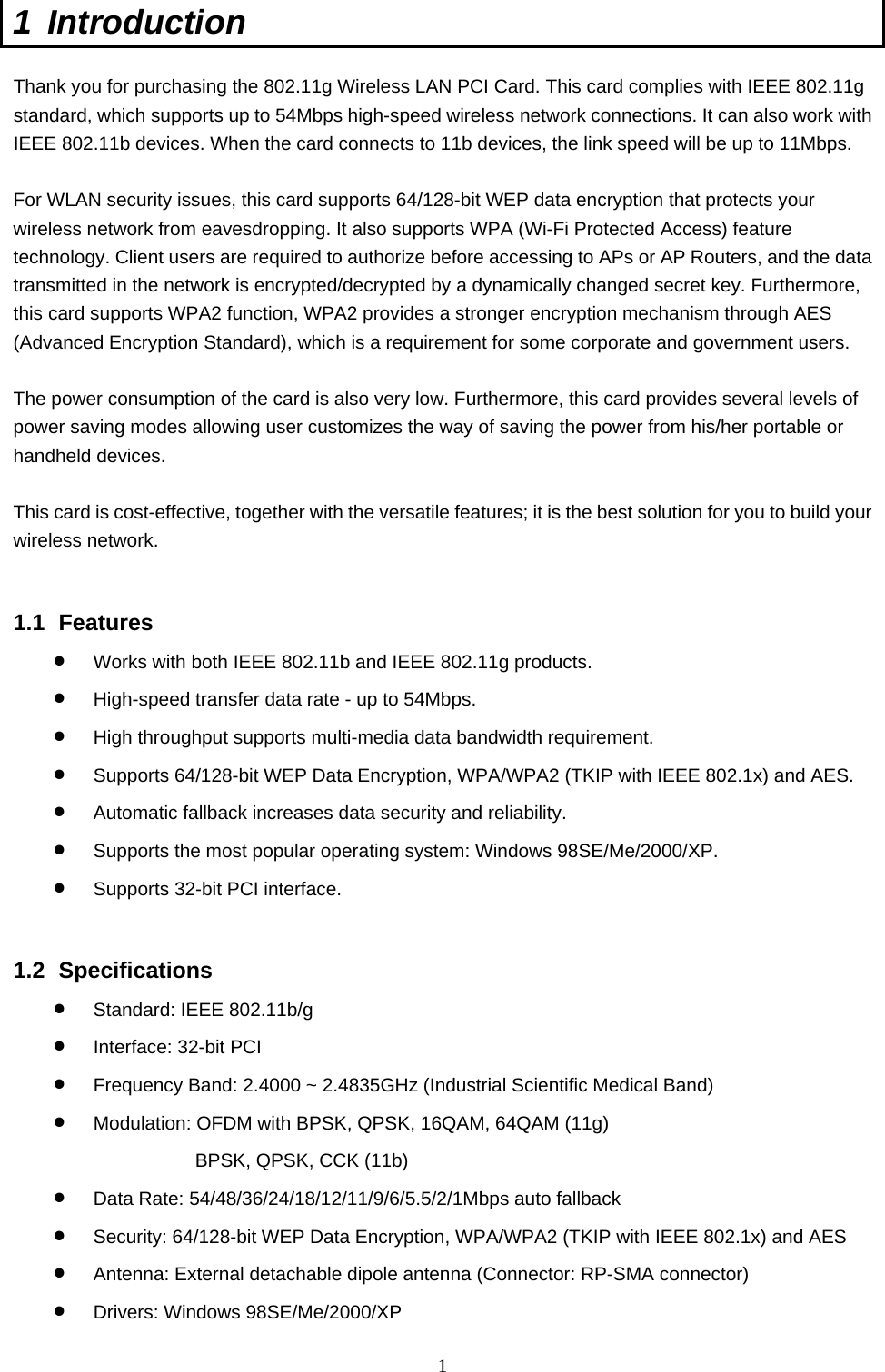  1 1 Introduction  Thank you for purchasing the 802.11g Wireless LAN PCI Card. This card complies with IEEE 802.11g standard, which supports up to 54Mbps high-speed wireless network connections. It can also work with IEEE 802.11b devices. When the card connects to 11b devices, the link speed will be up to 11Mbps.  For WLAN security issues, this card supports 64/128-bit WEP data encryption that protects your wireless network from eavesdropping. It also supports WPA (Wi-Fi Protected Access) feature technology. Client users are required to authorize before accessing to APs or AP Routers, and the data transmitted in the network is encrypted/decrypted by a dynamically changed secret key. Furthermore, this card supports WPA2 function, WPA2 provides a stronger encryption mechanism through AES (Advanced Encryption Standard), which is a requirement for some corporate and government users.  The power consumption of the card is also very low. Furthermore, this card provides several levels of power saving modes allowing user customizes the way of saving the power from his/her portable or handheld devices.  This card is cost-effective, together with the versatile features; it is the best solution for you to build your wireless network.   1.1 Features •  Works with both IEEE 802.11b and IEEE 802.11g products.   •  High-speed transfer data rate - up to 54Mbps.   •  High throughput supports multi-media data bandwidth requirement.   •  Supports 64/128-bit WEP Data Encryption, WPA/WPA2 (TKIP with IEEE 802.1x) and AES. •  Automatic fallback increases data security and reliability.   •  Supports the most popular operating system: Windows 98SE/Me/2000/XP. •  Supports 32-bit PCI interface.   1.2 Specifications •  Standard: IEEE 802.11b/g •  Interface: 32-bit PCI •  Frequency Band: 2.4000 ~ 2.4835GHz (Industrial Scientific Medical Band)   •  Modulation: OFDM with BPSK, QPSK, 16QAM, 64QAM (11g) BPSK, QPSK, CCK (11b) •  Data Rate: 54/48/36/24/18/12/11/9/6/5.5/2/1Mbps auto fallback •  Security: 64/128-bit WEP Data Encryption, WPA/WPA2 (TKIP with IEEE 802.1x) and AES •  Antenna: External detachable dipole antenna (Connector: RP-SMA connector) •  Drivers: Windows 98SE/Me/2000/XP 