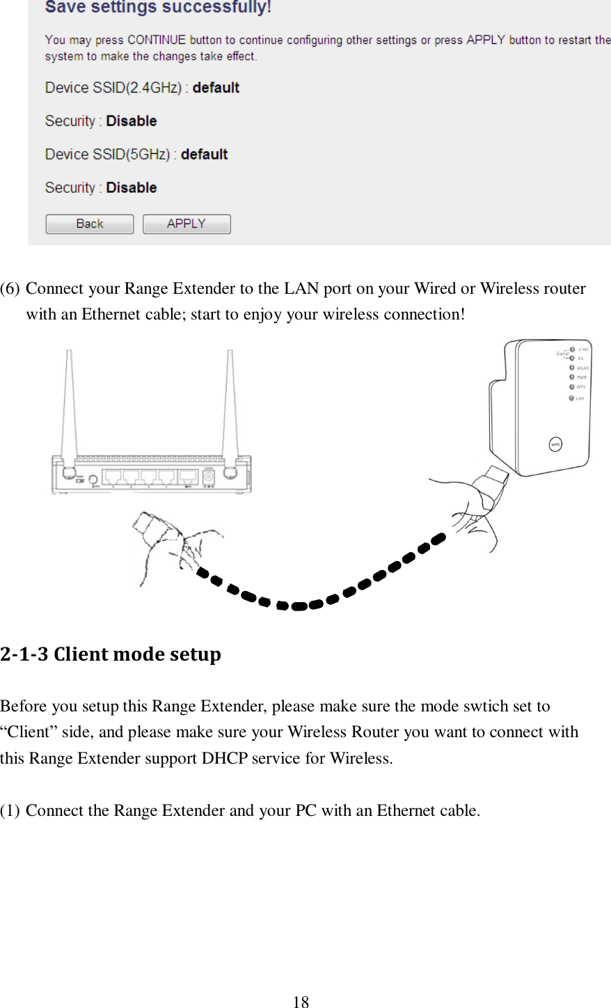  18    (6) Connect your Range Extender to the LAN port on your Wired or Wireless router with an Ethernet cable; start to enjoy your wireless connection!            2-1-3 Client mode setup Before you setup this Range Extender, please make sure the mode swtich set to “Client” side, and please make sure your Wireless Router you want to connect with this Range Extender support DHCP service for Wireless.  (1) Connect the Range Extender and your PC with an Ethernet cable.  