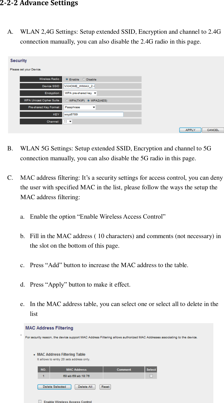  22  2-2-2 Advance Settings A. WLAN 2,4G Settings: Setup extended SSID, Encryption and channel to 2.4G connection manually, you can also disable the 2.4G radio in this page.  B. WLAN 5G Settings: Setup extended SSID, Encryption and channel to 5G connection manually, you can also disable the 5G radio in this page. C. MAC address filtering: It’s a security settings for access control, you can deny the user with specified MAC in the list, please follow the ways the setup the MAC address filtering: a. Enable the option “Enable Wireless Access Control” b. Fill in the MAC address ( 10 characters) and comments (not necessary) in the slot on the bottom of this page. c. Press “Add” button to increase the MAC address to the table. d. Press “Apply” button to make it effect. e. In the MAC address table, you can select one or select all to delete in the list .  