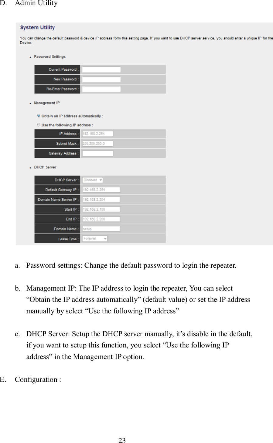  23  D. Admin Utility  a. Password settings: Change the default password to login the repeater. b. Management IP: The IP address to login the repeater, You can select “Obtain the IP address automatically” (default value) or set the IP address manually by select “Use the following IP address” c. DHCP Server: Setup the DHCP server manually, it’s disable in the default, if you want to setup this function, you select “Use the following IP address” in the Management IP option. E. Configuration :     