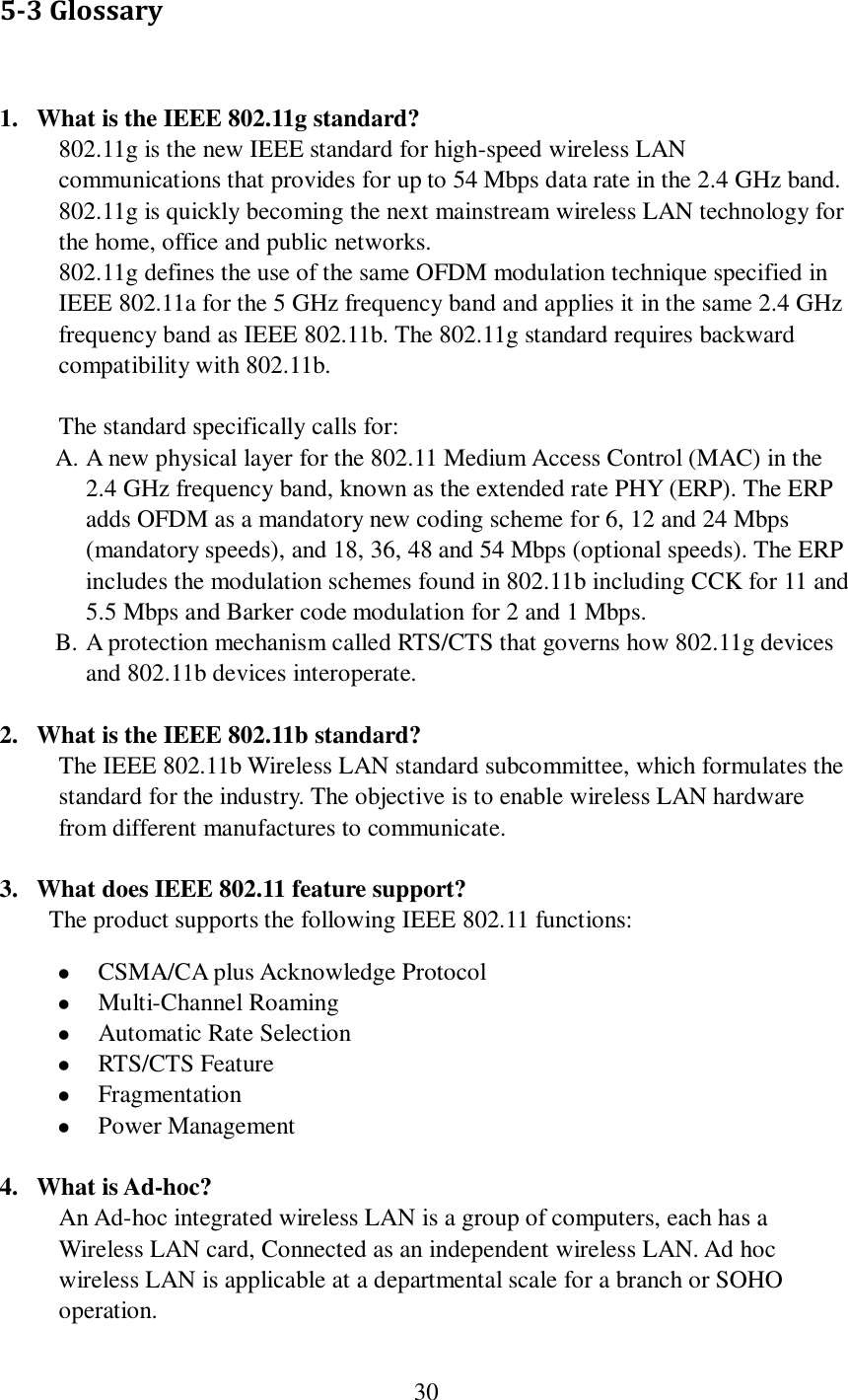  30  5-3 Glossary  1. What is the IEEE 802.11g standard? 802.11g is the new IEEE standard for high-speed wireless LAN communications that provides for up to 54 Mbps data rate in the 2.4 GHz band. 802.11g is quickly becoming the next mainstream wireless LAN technology for the home, office and public networks.   802.11g defines the use of the same OFDM modulation technique specified in IEEE 802.11a for the 5 GHz frequency band and applies it in the same 2.4 GHz frequency band as IEEE 802.11b. The 802.11g standard requires backward compatibility with 802.11b.  The standard specifically calls for:   A. A new physical layer for the 802.11 Medium Access Control (MAC) in the 2.4 GHz frequency band, known as the extended rate PHY (ERP). The ERP adds OFDM as a mandatory new coding scheme for 6, 12 and 24 Mbps (mandatory speeds), and 18, 36, 48 and 54 Mbps (optional speeds). The ERP includes the modulation schemes found in 802.11b including CCK for 11 and 5.5 Mbps and Barker code modulation for 2 and 1 Mbps. B. A protection mechanism called RTS/CTS that governs how 802.11g devices and 802.11b devices interoperate.  2. What is the IEEE 802.11b standard? The IEEE 802.11b Wireless LAN standard subcommittee, which formulates the standard for the industry. The objective is to enable wireless LAN hardware from different manufactures to communicate.  3. What does IEEE 802.11 feature support? The product supports the following IEEE 802.11 functions:  CSMA/CA plus Acknowledge Protocol  Multi-Channel Roaming  Automatic Rate Selection  RTS/CTS Feature  Fragmentation  Power Management  4. What is Ad-hoc? An Ad-hoc integrated wireless LAN is a group of computers, each has a Wireless LAN card, Connected as an independent wireless LAN. Ad hoc wireless LAN is applicable at a departmental scale for a branch or SOHO operation.  