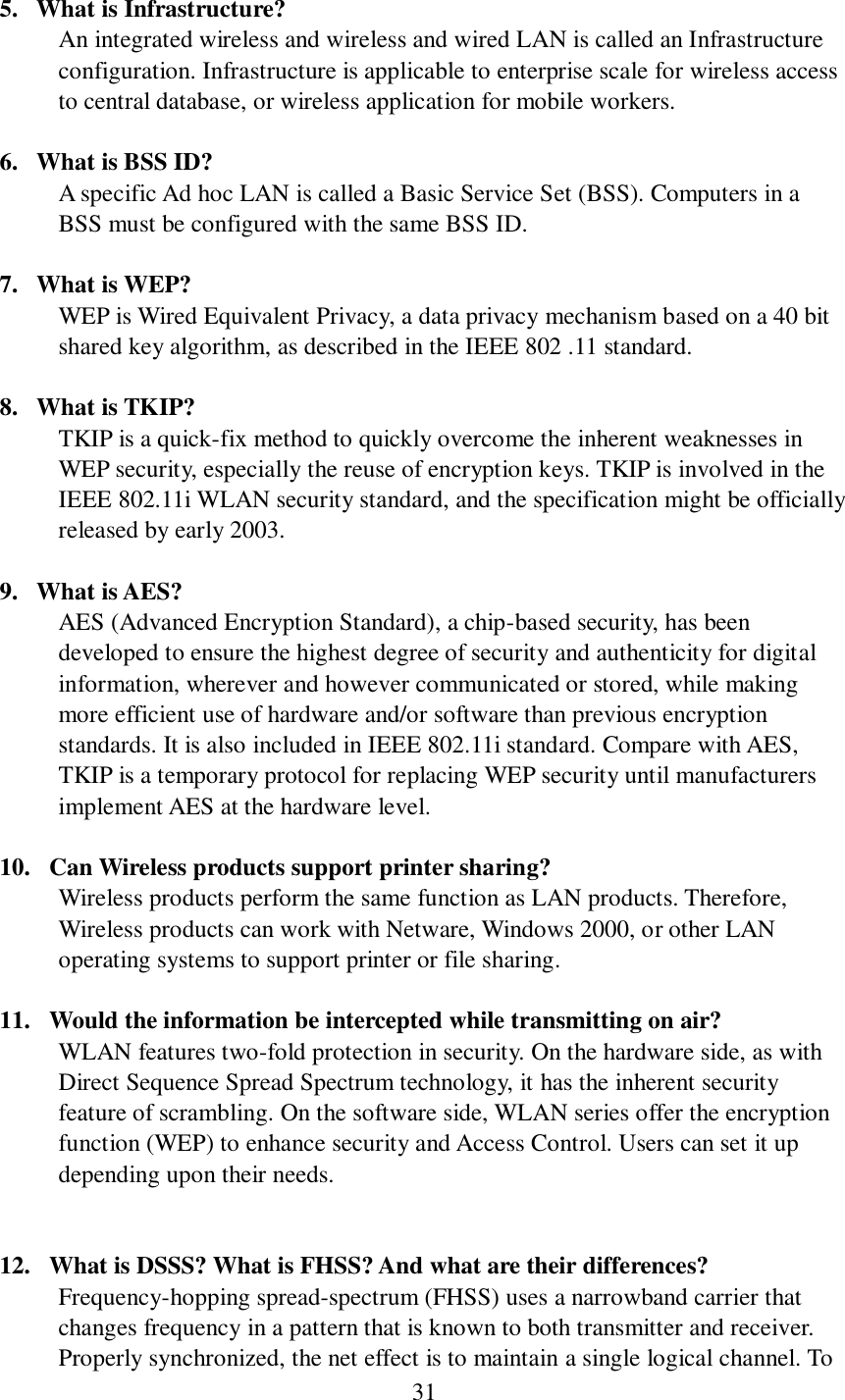  31   5. What is Infrastructure? An integrated wireless and wireless and wired LAN is called an Infrastructure configuration. Infrastructure is applicable to enterprise scale for wireless access to central database, or wireless application for mobile workers.  6. What is BSS ID? A specific Ad hoc LAN is called a Basic Service Set (BSS). Computers in a BSS must be configured with the same BSS ID.  7. What is WEP? WEP is Wired Equivalent Privacy, a data privacy mechanism based on a 40 bit shared key algorithm, as described in the IEEE 802 .11 standard.  8. What is TKIP? TKIP is a quick-fix method to quickly overcome the inherent weaknesses in WEP security, especially the reuse of encryption keys. TKIP is involved in the IEEE 802.11i WLAN security standard, and the specification might be officially released by early 2003.  9. What is AES? AES (Advanced Encryption Standard), a chip-based security, has been developed to ensure the highest degree of security and authenticity for digital information, wherever and however communicated or stored, while making more efficient use of hardware and/or software than previous encryption standards. It is also included in IEEE 802.11i standard. Compare with AES, TKIP is a temporary protocol for replacing WEP security until manufacturers implement AES at the hardware level.  10.   Can Wireless products support printer sharing?   Wireless products perform the same function as LAN products. Therefore, Wireless products can work with Netware, Windows 2000, or other LAN operating systems to support printer or file sharing.  11.   Would the information be intercepted while transmitting on air? WLAN features two-fold protection in security. On the hardware side, as with Direct Sequence Spread Spectrum technology, it has the inherent security feature of scrambling. On the software side, WLAN series offer the encryption function (WEP) to enhance security and Access Control. Users can set it up depending upon their needs.   12.   What is DSSS? What is FHSS? And what are their differences? Frequency-hopping spread-spectrum (FHSS) uses a narrowband carrier that changes frequency in a pattern that is known to both transmitter and receiver. Properly synchronized, the net effect is to maintain a single logical channel. To 