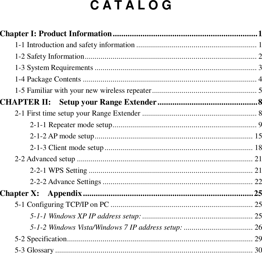    C A T A L O G  Chapter I: Product Information .................................................................... 1 1-1 Introduction and safety information ............................................................. 1 1-2 Safety Information ....................................................................................... 2 1-3 System Requirements .................................................................................. 3 1-4 Package Contents ........................................................................................ 4 1-5 Familiar with your new wireless repeater ..................................................... 5 CHAPTER II:    Setup your Range Extender ............................................... 8 2-1 First time setup your Range Extender .......................................................... 8 2-1-1 Repeater mode setup ......................................................................... 9 2-1-2 AP mode setup ................................................................................ 15 2-1-3 Client mode setup ........................................................................... 18 2-2 Advanced setup ......................................................................................... 21 2-2-1 WPS Setting ................................................................................... 21 2-2-2 Advance Settings ............................................................................ 22 Chapter X:    Appendix ................................................................................ 25 5-1 Configuring TCP/IP on PC ........................................................................ 25 5-1-1 Windows XP IP address setup: ........................................................ 25 5-1-2 Windows Vista/Windows 7 IP address setup: ................................... 26 5-2 Specification .............................................................................................. 29 5-3 Glossary .................................................................................................... 30 