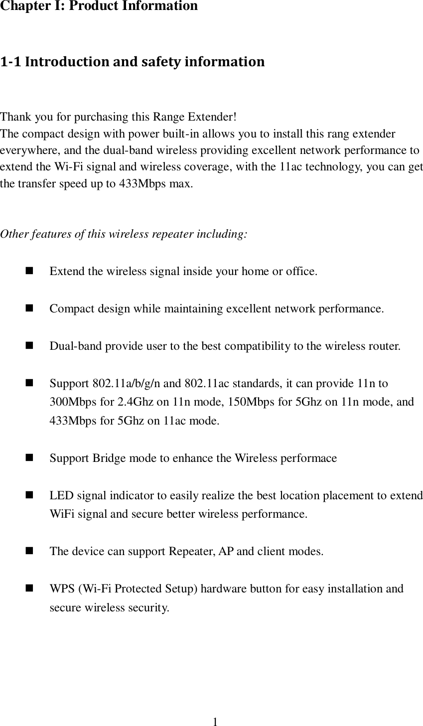  1  Chapter I: Product Information  1-1 Introduction and safety information  Thank you for purchasing this Range Extender! The compact design with power built-in allows you to install this rang extender everywhere, and the dual-band wireless providing excellent network performance to extend the Wi-Fi signal and wireless coverage, with the 11ac technology, you can get the transfer speed up to 433Mbps max.   Other features of this wireless repeater including:   Extend the wireless signal inside your home or office.   Compact design while maintaining excellent network performance.   Dual-band provide user to the best compatibility to the wireless router.   Support 802.11a/b/g/n and 802.11ac standards, it can provide 11n to 300Mbps for 2.4Ghz on 11n mode, 150Mbps for 5Ghz on 11n mode, and 433Mbps for 5Ghz on 11ac mode.   Support Bridge mode to enhance the Wireless performace   LED signal indicator to easily realize the best location placement to extend WiFi signal and secure better wireless performance.       The device can support Repeater, AP and client modes.   WPS (Wi-Fi Protected Setup) hardware button for easy installation and secure wireless security.       