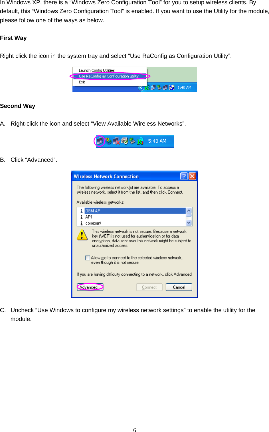  6 In Windows XP, there is a “Windows Zero Configuration Tool” for you to setup wireless clients. By default, this “Windows Zero Configuration Tool” is enabled. If you want to use the Utility for the module, please follow one of the ways as below.  First Way  Right click the icon in the system tray and select “Use RaConfig as Configuration Utility”.   Second Way  A.  Right-click the icon and select “View Available Wireless Networks”.  B. Click “Advanced”.  C.  Uncheck “Use Windows to configure my wireless network settings” to enable the utility for the module. 