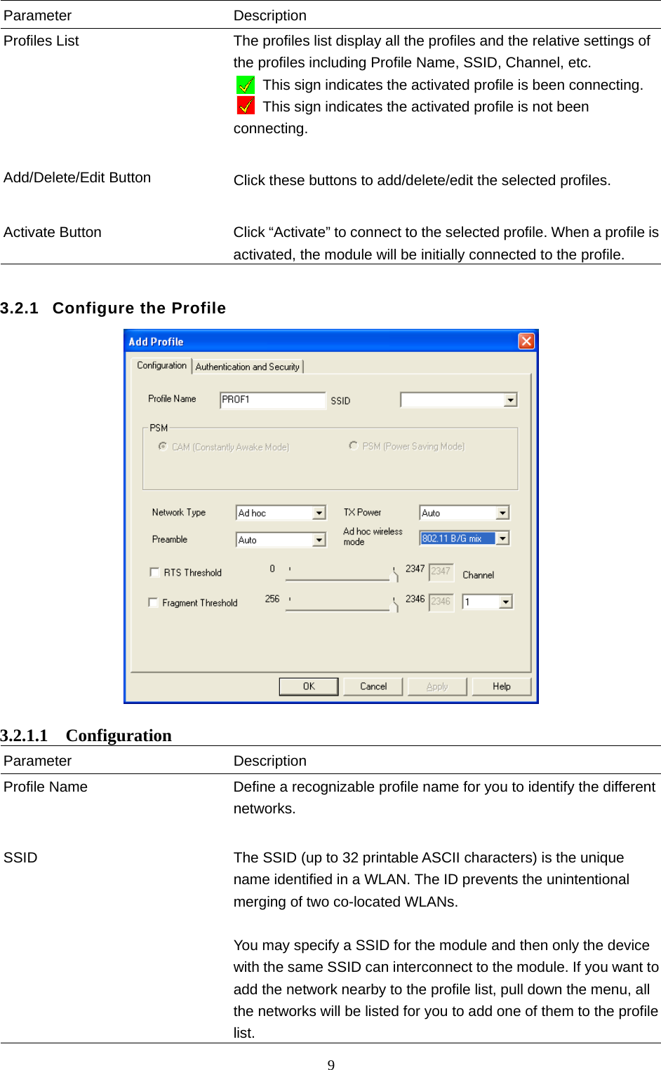  9 Parameter Description Profiles List  The profiles list display all the profiles and the relative settings of the profiles including Profile Name, SSID, Channel, etc.         This sign indicates the activated profile is been connecting. This sign indicates the activated profile is not been connecting.   Add/Delete/Edit Button  Click these buttons to add/delete/edit the selected profiles.   Activate Button  Click “Activate” to connect to the selected profile. When a profile is activated, the module will be initially connected to the profile.  3.2.1  Configure the Profile   3.2.1.1  Configuration Parameter Description Profile Name  Define a recognizable profile name for you to identify the different networks.   SSID  The SSID (up to 32 printable ASCII characters) is the unique name identified in a WLAN. The ID prevents the unintentional merging of two co-located WLANs.    You may specify a SSID for the module and then only the device with the same SSID can interconnect to the module. If you want to add the network nearby to the profile list, pull down the menu, all the networks will be listed for you to add one of them to the profile list. 