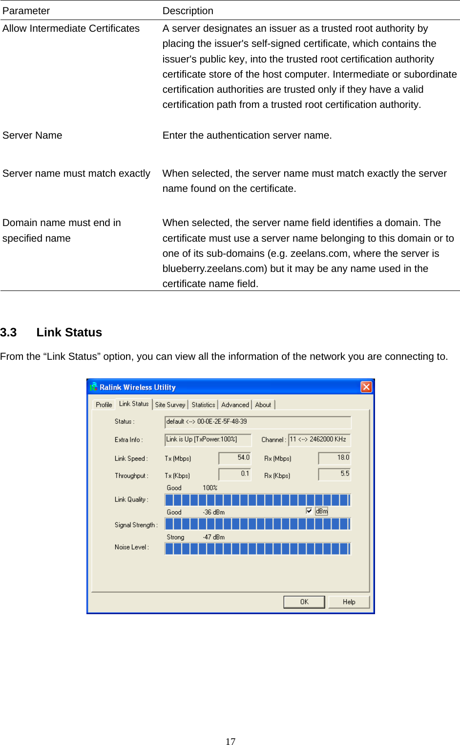  17 Parameter Description Allow Intermediate Certificates  A server designates an issuer as a trusted root authority by placing the issuer&apos;s self-signed certificate, which contains the issuer&apos;s public key, into the trusted root certification authority certificate store of the host computer. Intermediate or subordinate certification authorities are trusted only if they have a valid certification path from a trusted root certification authority.    Server Name  Enter the authentication server name.   Server name must match exactly  When selected, the server name must match exactly the server name found on the certificate.     Domain name must end in specified name When selected, the server name field identifies a domain. The certificate must use a server name belonging to this domain or to one of its sub-domains (e.g. zeelans.com, where the server is blueberry.zeelans.com) but it may be any name used in the certificate name field.    3.3 Link Status From the “Link Status” option, you can view all the information of the network you are connecting to.          