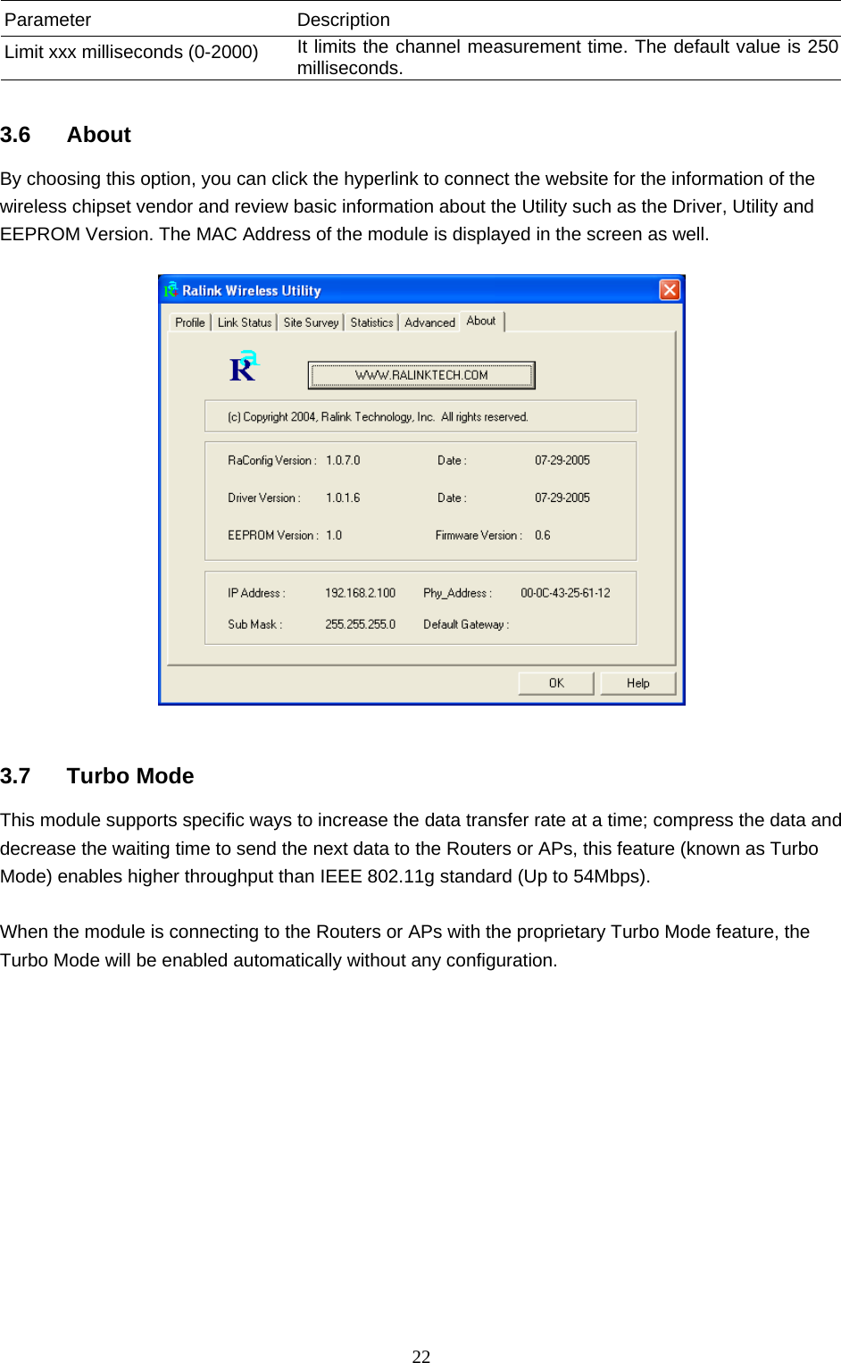  22 Parameter Description Limit xxx milliseconds (0-2000)  It limits the channel measurement time. The default value is 250 milliseconds.  3.6 About By choosing this option, you can click the hyperlink to connect the website for the information of the wireless chipset vendor and review basic information about the Utility such as the Driver, Utility and EEPROM Version. The MAC Address of the module is displayed in the screen as well.     3.7 Turbo Mode This module supports specific ways to increase the data transfer rate at a time; compress the data and decrease the waiting time to send the next data to the Routers or APs, this feature (known as Turbo Mode) enables higher throughput than IEEE 802.11g standard (Up to 54Mbps).  When the module is connecting to the Routers or APs with the proprietary Turbo Mode feature, the Turbo Mode will be enabled automatically without any configuration.             