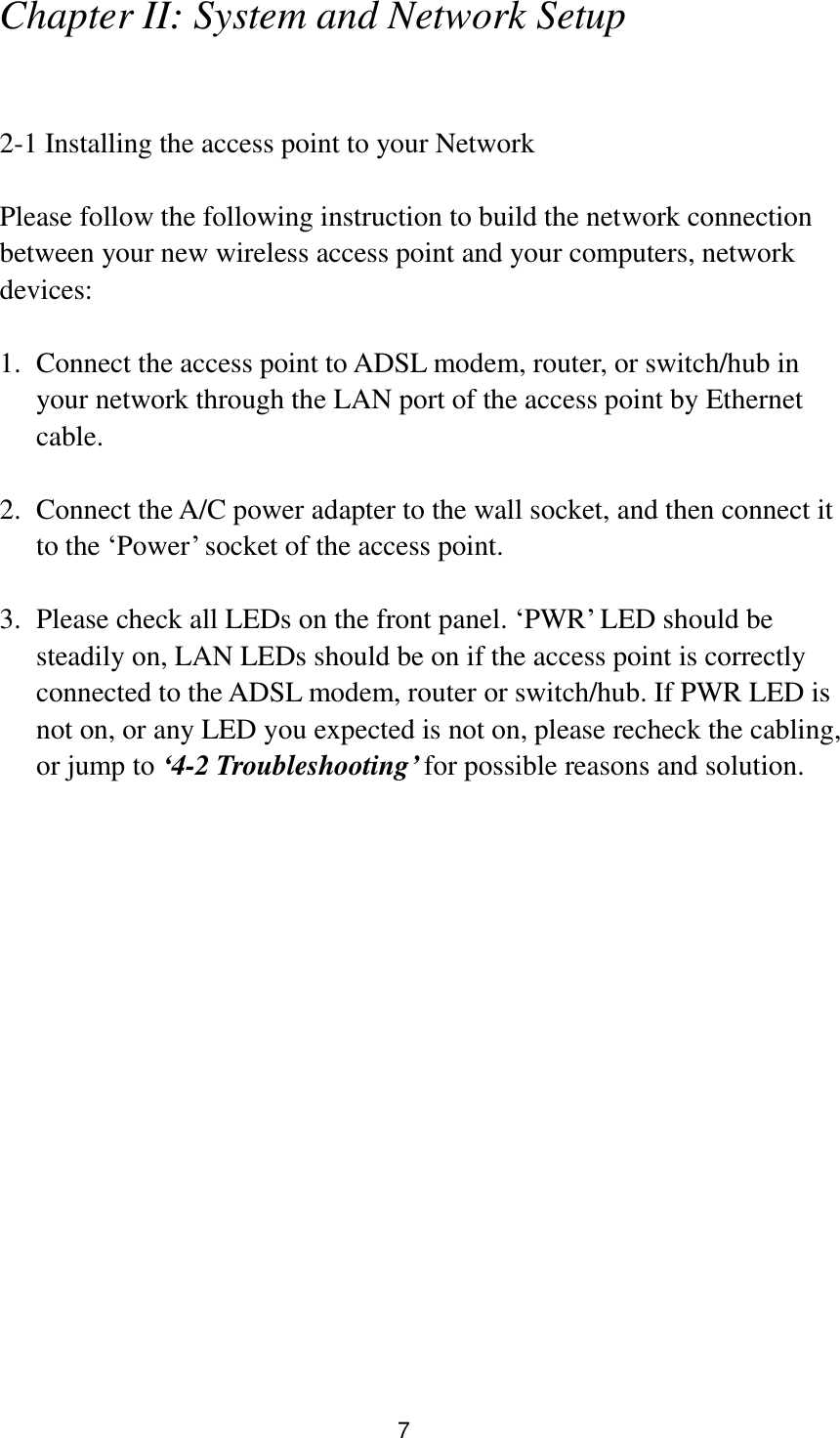 7 Chapter II: System and Network Setup  2-1 Installing the access point to your Network  Please follow the following instruction to build the network connection between your new wireless access point and your computers, network devices:  1. Connect the access point to ADSL modem, router, or switch/hub in your network through the LAN port of the access point by Ethernet cable.  2. Connect the A/C power adapter to the wall socket, and then connect it to the „Power‟ socket of the access point.  3. Please check all LEDs on the front panel. „PWR‟ LED should be steadily on, LAN LEDs should be on if the access point is correctly connected to the ADSL modem, router or switch/hub. If PWR LED is not on, or any LED you expected is not on, please recheck the cabling, or jump to ‘4-2 Troubleshooting’ for possible reasons and solution. 