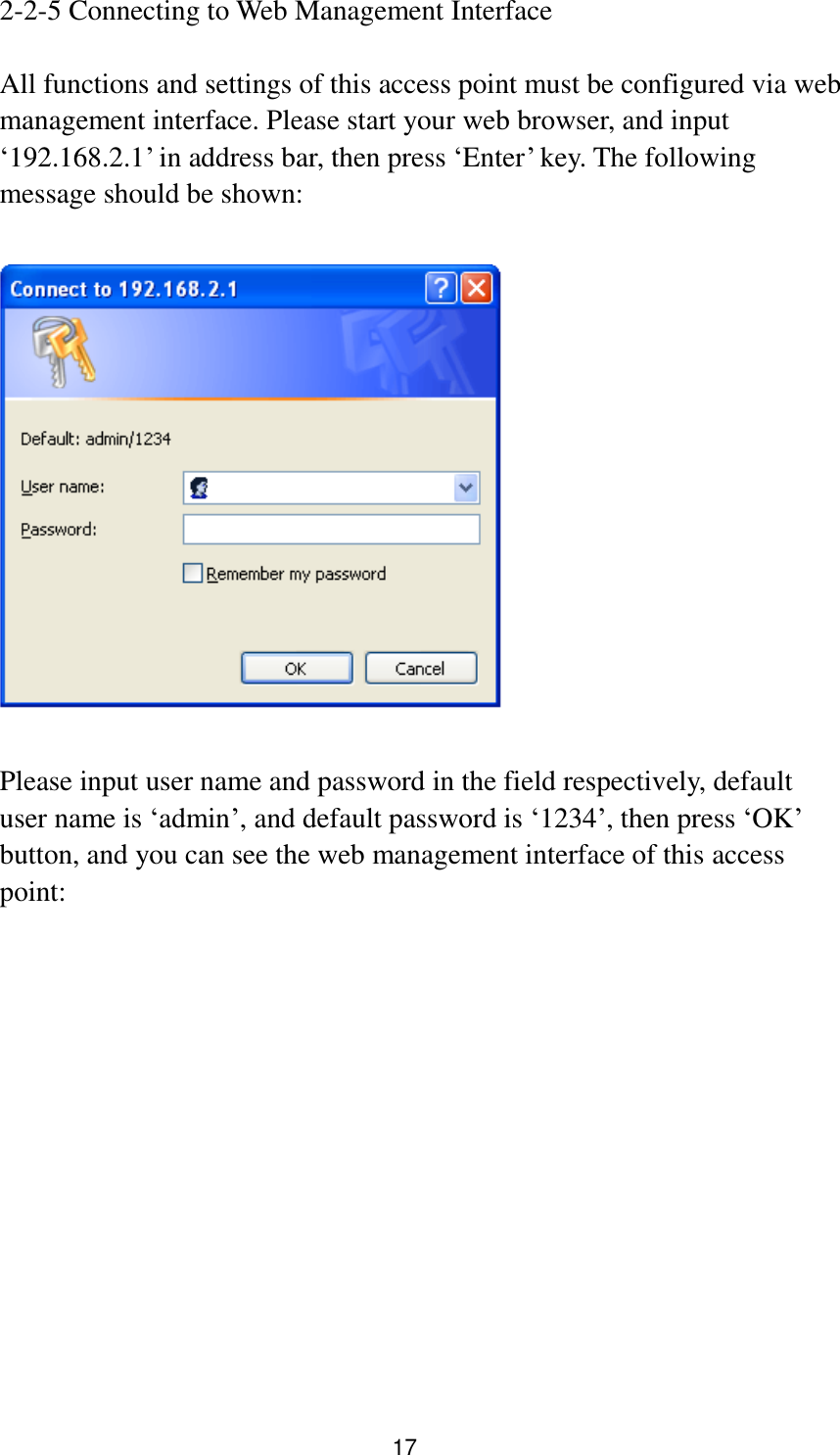 17 2-2-5 Connecting to Web Management Interface  All functions and settings of this access point must be configured via web management interface. Please start your web browser, and input „192.168.2.1‟ in address bar, then press „Enter‟ key. The following message should be shown:    Please input user name and password in the field respectively, default user name is „admin‟, and default password is „1234‟, then press „OK‟ button, and you can see the web management interface of this access point:  