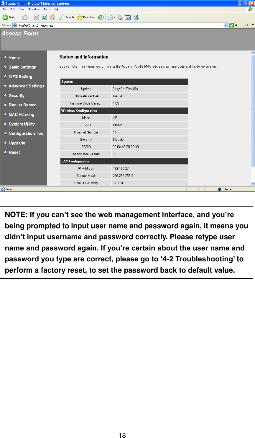 18                 NOTE: If you can’t see the web management interface, and you’re being prompted to input user name and password again, it means you didn’t input username and password correctly. Please retype user name and password again. If you’re certain about the user name and password you type are correct, please go to ‘4-2 Troubleshooting’ to perform a factory reset, to set the password back to default value. 