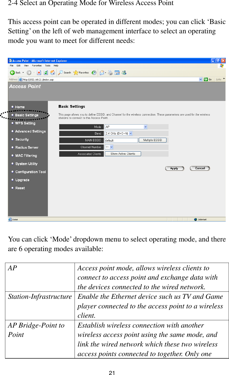 21 2-4 Select an Operating Mode for Wireless Access Point  This access point can be operated in different modes; you can click „Basic Setting‟ on the left of web management interface to select an operating mode you want to meet for different needs:    You can click „Mode‟ dropdown menu to select operating mode, and there are 6 operating modes available:  AP Access point mode, allows wireless clients to connect to access point and exchange data with the devices connected to the wired network.   Station-Infrastructure Enable the Ethernet device such us TV and Game player connected to the access point to a wireless client. AP Bridge-Point to Point Establish wireless connection with another wireless access point using the same mode, and link the wired network which these two wireless access points connected to together. Only one 