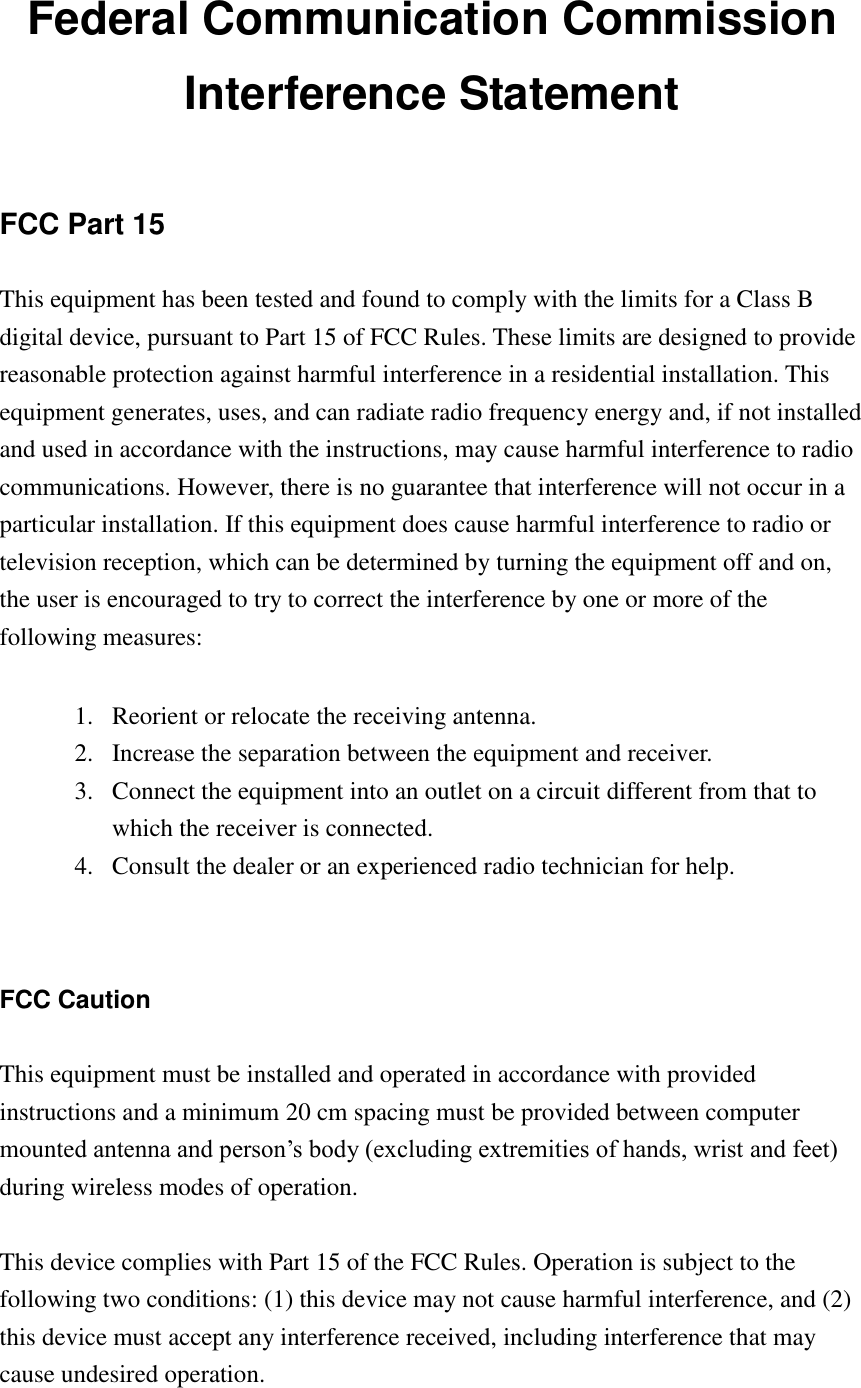 Federal Communication Commission Interference Statement  FCC Part 15 This equipment has been tested and found to comply with the limits for a Class B digital device, pursuant to Part 15 of FCC Rules. These limits are designed to provide reasonable protection against harmful interference in a residential installation. This equipment generates, uses, and can radiate radio frequency energy and, if not installed and used in accordance with the instructions, may cause harmful interference to radio communications. However, there is no guarantee that interference will not occur in a particular installation. If this equipment does cause harmful interference to radio or television reception, which can be determined by turning the equipment off and on, the user is encouraged to try to correct the interference by one or more of the following measures:      1. Reorient or relocate the receiving antenna. 2. Increase the separation between the equipment and receiver. 3. Connect the equipment into an outlet on a circuit different from that to which the receiver is connected. 4. Consult the dealer or an experienced radio technician for help.   FCC Caution  This equipment must be installed and operated in accordance with provided instructions and a minimum 20 cm spacing must be provided between computer mounted antenna and person‟s body (excluding extremities of hands, wrist and feet) during wireless modes of operation.  This device complies with Part 15 of the FCC Rules. Operation is subject to the following two conditions: (1) this device may not cause harmful interference, and (2) this device must accept any interference received, including interference that may cause undesired operation.   