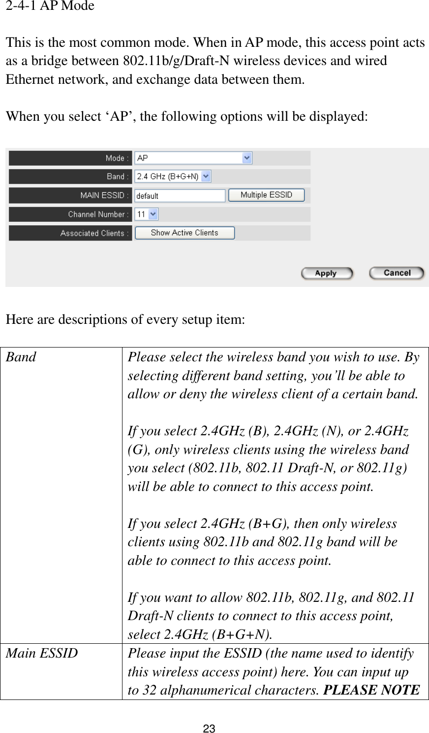 23 2-4-1 AP Mode  This is the most common mode. When in AP mode, this access point acts as a bridge between 802.11b/g/Draft-N wireless devices and wired Ethernet network, and exchange data between them.  When you select „AP‟, the following options will be displayed:    Here are descriptions of every setup item:  Band Please select the wireless band you wish to use. By selecting different band setting, you‟ll be able to allow or deny the wireless client of a certain band.    If you select 2.4GHz (B), 2.4GHz (N), or 2.4GHz (G), only wireless clients using the wireless band you select (802.11b, 802.11 Draft-N, or 802.11g) will be able to connect to this access point.  If you select 2.4GHz (B+G), then only wireless clients using 802.11b and 802.11g band will be able to connect to this access point.    If you want to allow 802.11b, 802.11g, and 802.11 Draft-N clients to connect to this access point, select 2.4GHz (B+G+N). Main ESSID Please input the ESSID (the name used to identify this wireless access point) here. You can input up to 32 alphanumerical characters. PLEASE NOTE     