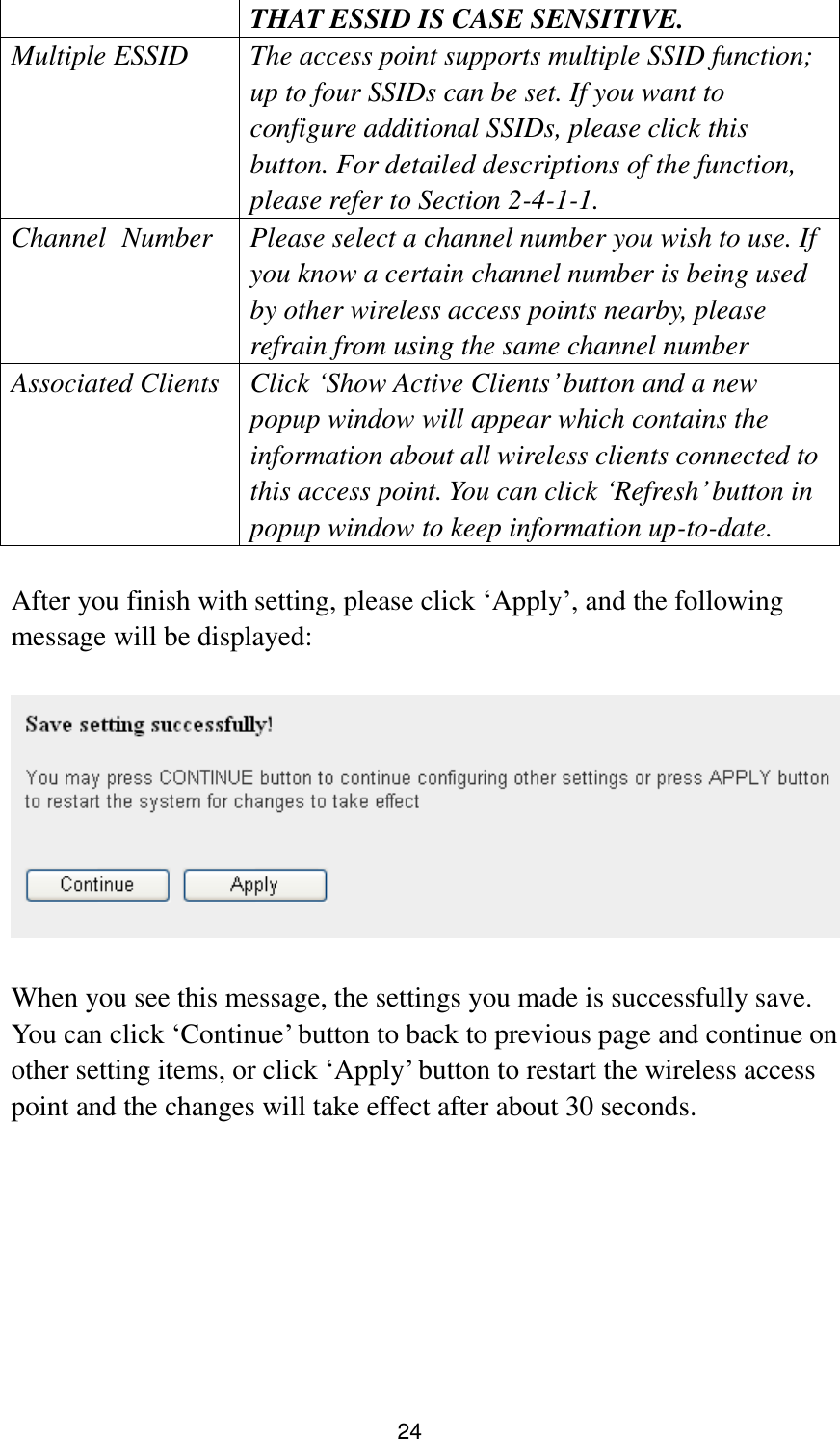 24 THAT ESSID IS CASE SENSITIVE. Multiple ESSID The access point supports multiple SSID function; up to four SSIDs can be set. If you want to configure additional SSIDs, please click this button. For detailed descriptions of the function, please refer to Section 2-4-1-1. Channel   Number Please select a channel number you wish to use. If you know a certain channel number is being used by other wireless access points nearby, please refrain from using the same channel number Associated Clients Click „Show Active Clients‟ button and a new popup window will appear which contains the information about all wireless clients connected to this access point. You can click „Refresh‟ button in popup window to keep information up-to-date.           After you finish with setting, please click „Apply‟, and the following message will be displayed:    When you see this message, the settings you made is successfully save. You can click „Continue‟ button to back to previous page and continue on other setting items, or click „Apply‟ button to restart the wireless access point and the changes will take effect after about 30 seconds. 