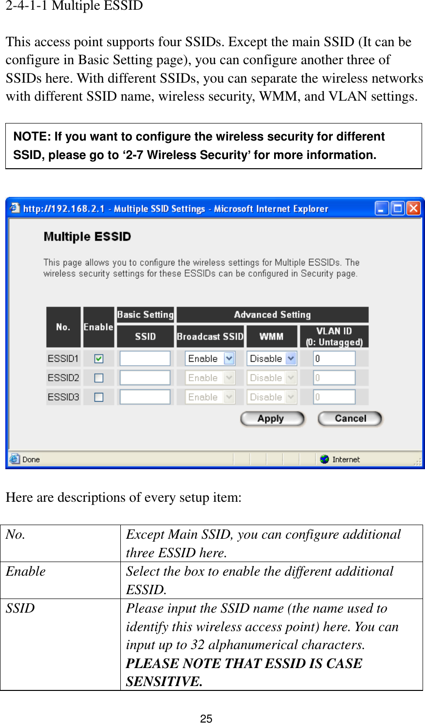 25 2-4-1-1 Multiple ESSID  This access point supports four SSIDs. Except the main SSID (It can be configure in Basic Setting page), you can configure another three of SSIDs here. With different SSIDs, you can separate the wireless networks with different SSID name, wireless security, WMM, and VLAN settings.          Here are descriptions of every setup item:  No. Except Main SSID, you can configure additional three ESSID here. Enable Select the box to enable the different additional ESSID. SSID Please input the SSID name (the name used to identify this wireless access point) here. You can input up to 32 alphanumerical characters. PLEASE NOTE THAT ESSID IS CASE SENSITIVE. NOTE: If you want to configure the wireless security for different SSID, please go to ‘2-7 Wireless Security’ for more information. 