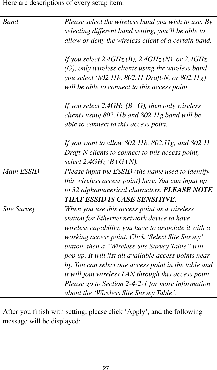 27 Here are descriptions of every setup item:  Band Please select the wireless band you wish to use. By selecting different band setting, you‟ll be able to allow or deny the wireless client of a certain band.    If you select 2.4GHz (B), 2.4GHz (N), or 2.4GHz (G), only wireless clients using the wireless band you select (802.11b, 802.11 Draft-N, or 802.11g) will be able to connect to this access point.  If you select 2.4GHz (B+G), then only wireless clients using 802.11b and 802.11g band will be able to connect to this access point.    If you want to allow 802.11b, 802.11g, and 802.11 Draft-N clients to connect to this access point, select 2.4GHz (B+G+N). Main ESSID Please input the ESSID (the name used to identify this wireless access point) here. You can input up to 32 alphanumerical characters. PLEASE NOTE     THAT ESSID IS CASE SENSITIVE. Site Survey When you use this access point as a wireless station for Ethernet network device to have wireless capability, you have to associate it with a working access point. Click „Select Site Survey‟ button, then a “Wireless Site Survey Table” will pop up. It will list all available access points near by. You can select one access point in the table and it will join wireless LAN through this access point. Please go to Section 2-4-2-1 for more information about the „Wireless Site Survey Table‟.  After you finish with setting, please click „Apply‟, and the following message will be displayed:  